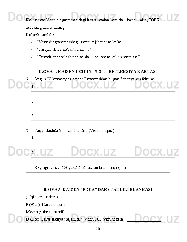 Ko‘rsatma: Venn diagrammasidagi kesishmadan kamida 1 bandni olib, POPS 
xulosangizda ishlating.
Ko‘prik jumlalar:
 “Venn diagrammasidagi umumiy jihatlarga ko‘ra, …”
 “Farqlar shuni ko‘rsatadiki, …”
 “Demak, taqqoslash natijasida … xulosaga kelish mumkin.”
ILOVA 4. KAIZEN UCHUN “3–2–1” REFLEKSIYA KARTASI
3 — Bugun “G‘aznaviylar davlati” mavzusidan bilgan 3 ta tayanch faktim:
1.
2.
3.
2 — Taqqoslashda ko‘rgan 2 ta farq (Venn natijasi):
1.
2.
1 — Keyingi darsda 1% yaxshilash uchun bitta aniq rejam:
ILOVA 5. KAIZEN “PDCA” DARS TAHLILI BLANKASI 
(o‘qituvchi uchun)
P (Plan): Dars maqsadi: ____________________________________________
Mezon (rubrika bandi): _______________________________________________
D (Do): Qaysi faoliyat bajarildi? (Venn/POPS/munozara): ________________
26 