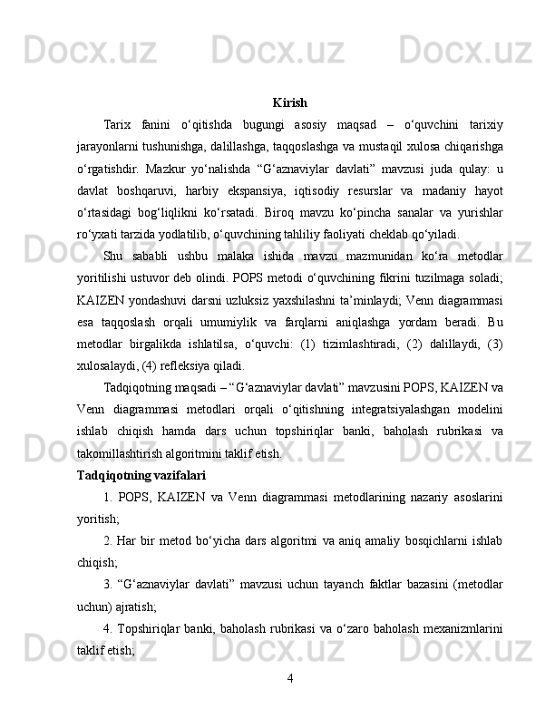 Kirish
Tarix   fanini   o‘qitishda   bugungi   asosiy   maqsad   –   o‘quvchini   tarixiy
jarayonlarni tushunishga, dalillashga, taqqoslashga va mustaqil  xulosa chiqarishga
o‘rgatishdir.   Mazkur   yo‘nalishda   “G‘aznaviylar   davlati”   mavzusi   juda   qulay:   u
davlat   boshqaruvi,   harbiy   ekspansiya,   iqtisodiy   resurslar   va   madaniy   hayot
o‘rtasidagi   bog‘liqlikni   ko‘rsatadi.   Biroq   mavzu   ko‘pincha   sanalar   va   yurishlar
ro‘yxati tarzida yodlatilib, o‘quvchining tahliliy faoliyati cheklab qo‘yiladi.
Shu   sababli   ushbu   malaka   ishida   mavzu   mazmunidan   ko‘ra   metodlar
yoritilishi ustuvor deb olindi. POPS metodi o‘quvchining fikrini tuzilmaga soladi;
KAIZEN yondashuvi darsni uzluksiz yaxshilashni ta’minlaydi; Venn diagrammasi
esa   taqqoslash   orqali   umumiylik   va   farqlarni   aniqlashga   yordam   beradi.   Bu
metodlar   birgalikda   ishlatilsa,   o‘quvchi:   (1)   tizimlashtiradi,   (2)   dalillaydi,   (3)
xulosalaydi, (4) refleksiya qiladi.
Tadqiqotning maqsadi – “G‘aznaviylar davlati” mavzusini POPS, KAIZEN va
Venn   diagrammasi   metodlari   orqali   o‘qitishning   integratsiyalashgan   modelini
ishlab   chiqish   hamda   dars   uchun   topshiriqlar   banki,   baholash   rubrikasi   va
takomillashtirish algoritmini taklif etish.
Tadqiqotning vazifalari
1.   POPS,   KAIZEN   va   Venn   diagrammasi   metodlarining   nazariy   asoslarini
yoritish;
2.   Har   bir   metod   bo‘yicha   dars   algoritmi   va   aniq   amaliy   bosqichlarni   ishlab
chiqish;
3.   “G‘aznaviylar   davlati”   mavzusi   uchun   tayanch   faktlar   bazasini   (metodlar
uchun) ajratish;
4.   Topshiriqlar   banki,   baholash   rubrikasi   va   o‘zaro   baholash   mexanizmlarini
taklif etish;
4 