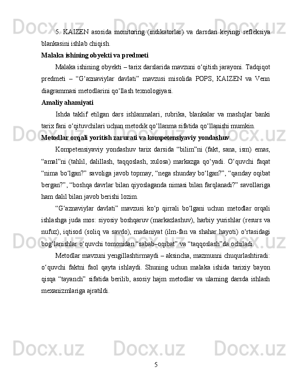 5.   KAIZEN   asosida   monitoring   (indikatorlar)   va   darsdan   keyingi   refleksiya
blankasini ishlab chiqish.
Malaka ishining obyekti va predmeti
Malaka ishining obyekti – tarix darslarida mavzuni o‘qitish jarayoni. Tadqiqot
predmeti   –   “G‘aznaviylar   davlati”   mavzusi   misolida   POPS,   KAIZEN   va   Venn
diagrammasi metodlarini qo‘llash texnologiyasi.
Amaliy ahamiyati
Ishda   taklif   etilgan   dars   ishlanmalari,   rubrika,   blankalar   va   mashqlar   banki
tarix fani o‘qituvchilari uchun metodik qo‘llanma sifatida qo‘llanishi mumkin.
Metodlar orqali yoritish zarurati va kompetensiyaviy yondashuv
Kompetensiyaviy   yondashuv   tarix   darsida   “bilim”ni   (fakt,   sana,   ism)   emas,
“amal”ni   (tahlil,   dalillash,   taqqoslash,   xulosa)   markazga   qo‘yadi.   O‘quvchi   faqat
“nima bo‘lgan?” savoliga javob topmay, “nega shunday bo‘lgan?”, “qanday oqibat
bergan?”, “boshqa davrlar bilan qiyoslaganda nimasi bilan farqlanadi?” savollariga
ham dalil bilan javob berishi lozim.
“G‘aznaviylar   davlati”   mavzusi   ko‘p   qirrali   bo‘lgani   uchun   metodlar   orqali
ishlashga juda mos: siyosiy boshqaruv (markazlashuv), harbiy yurishlar (resurs va
nufuz),   iqtisod   (soliq   va   savdo),   madaniyat   (ilm-fan   va   shahar   hayoti)   o‘rtasidagi
bog‘lanishlar o‘quvchi tomonidan “sabab–oqibat” va “taqqoslash”da ochiladi.
Metodlar mavzuni yengillashtirmaydi – aksincha, mazmunni chuqurlashtiradi:
o‘quvchi   faktni   faol   qayta   ishlaydi.   Shuning   uchun   malaka   ishida   tarixiy   bayon
qisqa   “tayanch”   sifatida   berilib,   asosiy   hajm   metodlar   va   ularning   darsda   ishlash
mexanizmlariga ajratildi.
5 
