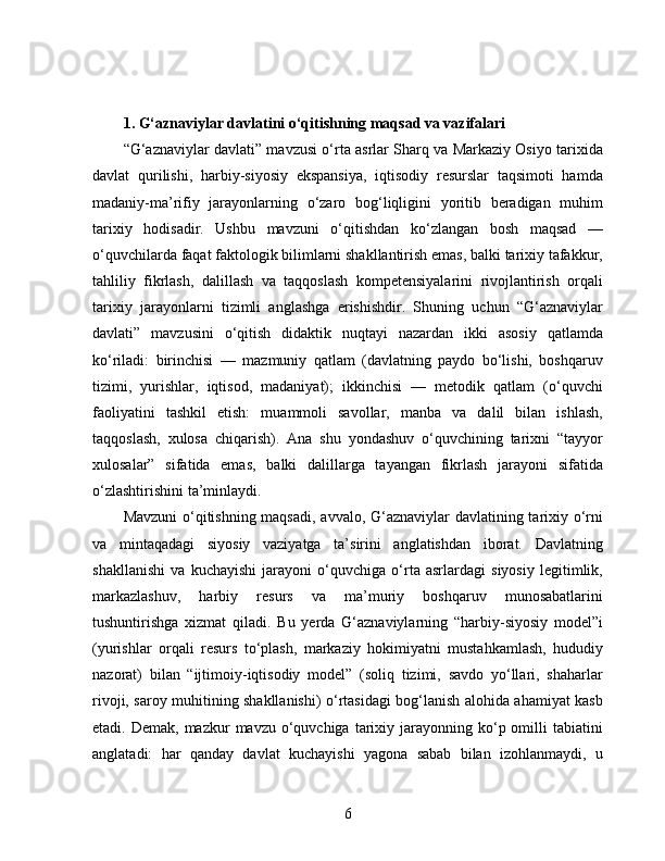 1. G‘aznaviylar davlatini o‘qitishning maqsad va vazifalari 
“G‘aznaviylar davlati” mavzusi o‘rta asrlar Sharq va Markaziy Osiyo tarixida
davlat   qurilishi,   harbiy-siyosiy   ekspansiya,   iqtisodiy   resurslar   taqsimoti   hamda
madaniy-ma’rifiy   jarayonlarning   o‘zaro   bog‘liqligini   yoritib   beradigan   muhim
tarixiy   hodisadir.   Ushbu   mavzuni   o‘qitishdan   ko‘zlangan   bosh   maqsad   —
o‘quvchilarda faqat faktologik bilimlarni shakllantirish emas, balki tarixiy tafakkur,
tahliliy   fikrlash,   dalillash   va   taqqoslash   kompetensiyalarini   rivojlantirish   orqali
tarixiy   jarayonlarni   tizimli   anglashga   erishishdir.   Shuning   uchun   “G‘aznaviylar
davlati”   mavzusini   o‘qitish   didaktik   nuqtayi   nazardan   ikki   asosiy   qatlamda
ko‘riladi:   birinchisi   —   mazmuniy   qatlam   (davlatning   paydo   bo‘lishi,   boshqaruv
tizimi,   yurishlar,   iqtisod,   madaniyat);   ikkinchisi   —   metodik   qatlam   (o‘quvchi
faoliyatini   tashkil   etish:   muammoli   savollar,   manba   va   dalil   bilan   ishlash,
taqqoslash,   xulosa   chiqarish).   Ana   shu   yondashuv   o‘quvchining   tarixni   “tayyor
xulosalar”   sifatida   emas,   balki   dalillarga   tayangan   fikrlash   jarayoni   sifatida
o‘zlashtirishini ta’minlaydi.
Mavzuni  o‘qitishning maqsadi, avvalo, G‘aznaviylar davlatining tarixiy o‘rni
va   mintaqadagi   siyosiy   vaziyatga   ta’sirini   anglatishdan   iborat.   Davlatning
shakllanishi   va   kuchayishi   jarayoni   o‘quvchiga   o‘rta   asrlardagi   siyosiy   legitimlik,
markazlashuv,   harbiy   resurs   va   ma’muriy   boshqaruv   munosabatlarini
tushuntirishga   xizmat   qiladi.   Bu   yerda   G‘aznaviylarning   “harbiy-siyosiy   model”i
(yurishlar   orqali   resurs   to‘plash,   markaziy   hokimiyatni   mustahkamlash,   hududiy
nazorat)   bilan   “ijtimoiy-iqtisodiy   model”   (soliq   tizimi,   savdo   yo‘llari,   shaharlar
rivoji, saroy muhitining shakllanishi) o‘rtasidagi bog‘lanish alohida ahamiyat kasb
etadi. Demak,  mazkur   mavzu o‘quvchiga  tarixiy  jarayonning  ko‘p omilli  tabiatini
anglatadi:   har   qanday   davlat   kuchayishi   yagona   sabab   bilan   izohlanmaydi,   u
6 