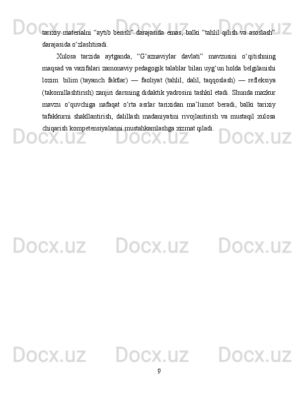 tarixiy   materialni   “aytib   berish”   darajasida   emas,   balki   “tahlil   qilish   va   asoslash”
darajasida o‘zlashtiradi.
Xulosa   tarzida   aytganda,   “G‘aznaviylar   davlati”   mavzusini   o‘qitishning
maqsad va vazifalari zamonaviy pedagogik talablar bilan uyg‘un holda belgilanishi
lozim:   bilim   (tayanch   faktlar)   —   faoliyat   (tahlil,   dalil,   taqqoslash)   —   refleksiya
(takomillashtirish) zanjiri darsning didaktik yadrosini tashkil etadi. Shunda mazkur
mavzu   o‘quvchiga   nafaqat   o‘rta   asrlar   tarixidan   ma’lumot   beradi,   balki   tarixiy
tafakkurni   shakllantirish,   dalillash   madaniyatini   rivojlantirish   va   mustaqil   xulosa
chiqarish kompetensiyalarini mustahkamlashga xizmat qiladi.
9 