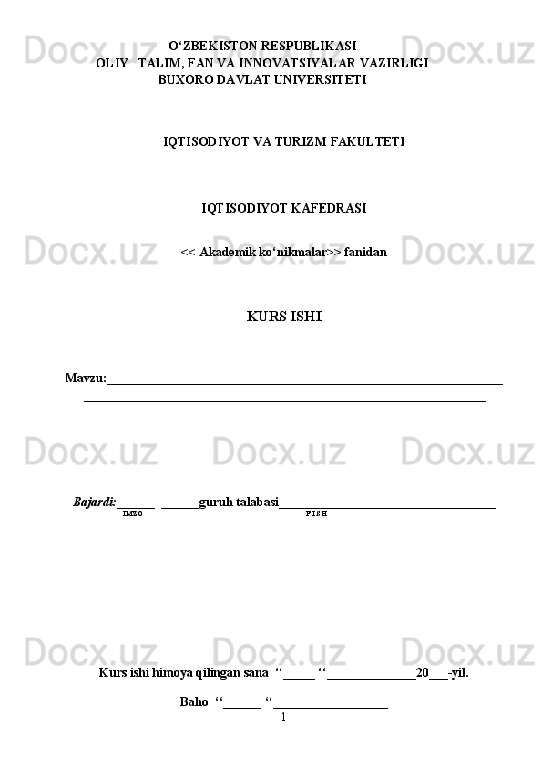                     
IQTISODIYOT VA TURIZM FAKULTETI
IQTISODIYOT KAFEDRASI
<< Akademik ko‘nikmalar>> fanidan
KURS ISHI
Mavzu:______________________________________________________________
_______________________________________________________________ 
Bajardi: ______  ______guruh talabasi__________________________________
IMZO                           F.I.SH 
Kurs ishi himoya qilingan sana  ‘‘_____ ‘‘______________20___-yil.
Baho  ‘‘______ ‘‘__________________
1O ‘Z BEK I S T ON RESP U B LIKASI
OLIY   TALIM , FAN VA INNOVATSIYALAR VAZIRLIGI
BUXORO DAVLAT UNIVERSITETI 