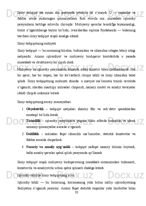 Ilmiy   tadqiqot   esa   aynan   shu   jarayonda   yetakchi   rol   o‘ynaydi.   U   —   raqamlar   va
faktlar   ortida   yashiringan   qonuniyatlarni   fosh   etuvchi   nur,   murakkab   iqtisodiy
jarayonlarni   tartibga   soluvchi   chiroqdir.   Moliyaviy   qarorlar   tasodifga   tayanmasligi,
bozor   o‘zgarishlariga   tayyor   bo‘lishi,   resurslardan   oqilona   foydalanish   —  bularning
barchasi ilmiy tadqiqot orqali amalga oshadi.
Ilmiy tadqiqotning mohiyati
Ilmiy tadqiqot — bu insonning bilishni, tushunishni va izlanishni istagan tabiiy istagi
natijasidir.   Ammo   iqtisodiyot   va   moliyaviy   boshqaruv   kontekstida   u   yanada
murakkab va strukturaviy ko‘rinish oladi.
Moliyaviy va iqtisodiy jarayonlarni kuzatish oddiy kuzatuv bilan cheklanmaydi.   Har
bir   qaror,   har   bir   raqam,   har   bir   ko‘rsatkich   chuqur   tahlil   va   ilmiy   izlanishni   talab
qiladi.   Ilmiy   tadqiqotning   mohiyati   shunda:   u   mavjud   ma’lumotni   tizimli   ravishda
o‘rganish,   ulardan  mantiqiy   xulosalar   chiqarish,   nazariy   model   va   amaliy  tavsiyalar
ishlab chiqish imkonini beradi.
Ilmiy tadqiqotning asosiy xususiyatlari:
1. Obyektivlik   –   tadqiqot   natijalari   shaxsiy   fikr   va   sub’ektiv   qarashlardan
mustaqil bo‘lishi kerak.
2. Tizimlilik   –   iqtisodiy   jarayonlarni   yagona   tizim   sifatida   tushunish   va   ularni
umumiy qonuniyatlar asosida o‘rganish.
3. Dalillilik   –   xulosalar   faqat   ishonchli   ma’lumotlar,   statistik   kuzatuvlar   va
faktlar asosida chiqariladi.
4. Nazariy   va   amaliy   uyg‘unlik   –   tadqiqot   nafaqat   nazariy   bilimni   boyitadi,
balki amaliy qarorlar qabul qilish jarayonida qo‘llanadi.
Ilmiy   tadqiqot   orqali   moliyaviy   boshqaruvning   murakkab   mexanizmlari   tushunarli,
kuzatuvchi va amaliyotchi uchun qabul qilinarli shaklga keladi.
Iqtisodiy tahlilda ilmiy tadqiqotning o‘rni
Iqtisodiy   tahlil   —   bu   bozorning,   korxonaning   yoki   butun   milliy   iqtisodiyotning
faoliyatini   o‘rganish   jarayoni.   Ammo   faqat   statistik   raqamlar   yoki   hisobotlar   bilan
10 