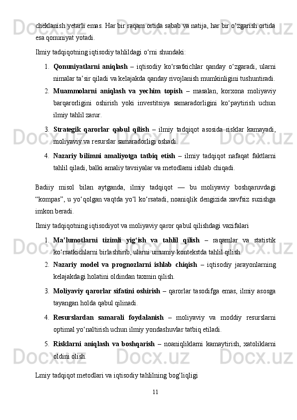 cheklanish yetarli emas. Har bir raqam ortida sabab va natija, har bir o‘zgarish ortida
esa qonuniyat yotadi.
Ilmiy tadqiqotning iqtisodiy tahlildagi o‘rni shundaki:
1. Qonuniyatlarni   aniqlash   –   iqtisodiy   ko‘rsatkichlar   qanday   o‘zgaradi,   ularni
nimalar ta’sir qiladi va kelajakda qanday rivojlanish mumkinligini tushuntiradi.
2. Muammolarni   aniqlash   va   yechim   topish   –   masalan,   korxona   moliyaviy
barqarorligini   oshirish   yoki   investitsiya   samaradorligini   ko‘paytirish   uchun
ilmiy tahlil zarur.
3. Strategik   qarorlar   qabul   qilish   –   ilmiy   tadqiqot   asosida   risklar   kamayadi,
moliyaviy va resurslar samaradorligi oshadi.
4. Nazariy   bilimni   amaliyotga   tatbiq   etish   –   ilmiy   tadqiqot   nafaqat   faktlarni
tahlil qiladi, balki amaliy tavsiyalar va metodlarni ishlab chiqadi.
Badiiy   misol   bilan   aytganda,   ilmiy   tadqiqot   —   bu   moliyaviy   boshqaruvdagi
“kompas”, u yo‘qolgan vaqtda yo‘l  ko‘rsatadi, noaniqlik dengizida xavfsiz suzishga
imkon beradi.
Ilmiy tadqiqotning iqtisodiyot va moliyaviy qaror qabul qilishdagi vazifalari
1. Ma’lumotlarni   tizimli   yig‘ish   va   tahlil   qilish   –   raqamlar   va   statistik
ko‘rsatkichlarni birlashtirib, ularni umumiy kontekstda tahlil qilish.
2. Nazariy   model   va   prognozlarni   ishlab   chiqish   –   iqtisodiy   jarayonlarning
kelajakdagi holatini oldindan taxmin qilish.
3. Moliyaviy qarorlar sifatini  oshirish   – qarorlar  tasodifga emas,  ilmiy asosga
tayangan holda qabul qilinadi.
4. Resurslardan   samarali   foydalanish   –   moliyaviy   va   moddiy   resurslarni
optimal yo‘naltirish uchun ilmiy yondashuvlar tatbiq etiladi.
5. Risklarni   aniqlash   va   boshqarish   –   noaniqliklarni   kamaytirish,   xatoliklarni
oldini olish.
Lmiy tadqiqot metodlari va iqtisodiy tahlilning bog‘liqligi
11 