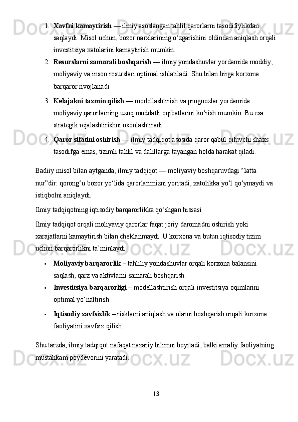 1. Xavfni kamaytirish  — ilmiy asoslangan tahlil qarorlarni tasodifiylikdan 
saqlaydi.  Misol uchun, bozor narxlarining o‘zgarishini oldindan aniqlash orqali
investitsiya xatolarini kamaytirish mumkin.
2. Resurslarni samarali boshqarish  — ilmiy yondashuvlar yordamida moddiy, 
moliyaviy va inson resurslari optimal ishlatiladi.  Shu bilan birga korxona 
barqaror rivojlanadi.
3. Kelajakni taxmin qilish  — modellashtirish va prognozlar yordamida 
moliyaviy qarorlarning uzoq muddatli oqibatlarini ko‘rish mumkin. Bu esa 
strategik rejalashtirishni osonlashtiradi.
4. Qaror sifatini oshirish  — ilmiy tadqiqot asosida qaror qabul qiluvchi shaxs 
tasodifga emas, tizimli tahlil va dalillarga tayangan holda harakat qiladi.
Badiiy misol bilan aytganda, ilmiy tadqiqot — moliyaviy boshqaruvdagi “latta 
nur”dir: qorong‘u bozor yo‘lida qarorlarimizni yoritadi, xatolikka yo‘l qo‘ymaydi va 
istiqbolni aniqlaydi.
Ilmiy tadqiqotning iqtisodiy barqarorlikka qo‘shgan hissasi
Ilmiy tadqiqot orqali moliyaviy qarorlar faqat joriy daromadni oshirish yoki 
xarajatlarni kamaytirish bilan cheklanmaydi.  U korxona va butun iqtisodiy tizim 
uchun barqarorlikni ta’minlaydi:
 Moliyaviy barqarorlik  – tahliliy yondashuvlar orqali korxona balansini 
saqlash, qarz va aktivlarni samarali boshqarish.
 Investitsiya barqarorligi  – modellashtirish orqali investitsiya oqimlarini 
optimal yo‘naltirish.
 Iqtisodiy xavfsizlik  – risklarni aniqlash va ularni boshqarish orqali korxona 
faoliyatini xavfsiz qilish.
Shu tarzda, ilmiy tadqiqot nafaqat nazariy bilimni boyitadi, balki amaliy faoliyatning 
mustahkam poydevorini yaratadi.
   
13 