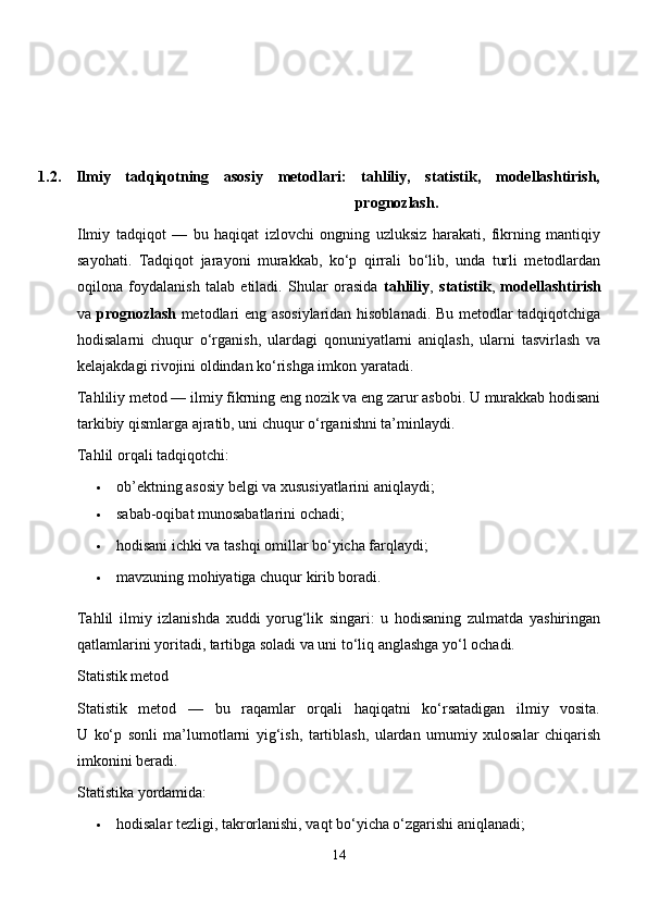 1.2.   Ilmiy   tadqiqotning   asosiy   metodlari:   tahliliy,   statistik,   modellashtirish,
prognozlash .
Ilmiy   tadqiqot   —   bu   haqiqat   izlovchi   ongning   uzluksiz   harakati,   fikrning   mantiqiy
sayohati.   Tadqiqot   jarayoni   murakkab,   ko‘p   qirrali   bo‘lib,   unda   turli   metodlardan
oqilona   foydalanish   talab   etiladi.   Shular   orasida   tahliliy ,   statistik ,   modellashtirish
va   prognozlash   metodlari eng asosiylaridan hisoblanadi. Bu metodlar tadqiqotchiga
hodisalarni   chuqur   o‘rganish,   ulardagi   qonuniyatlarni   aniqlash,   ularni   tasvirlash   va
kelajakdagi rivojini oldindan ko‘rishga imkon yaratadi.
Tahliliy metod — ilmiy fikrning eng nozik va eng zarur asbobi. U murakkab hodisani
tarkibiy qismlarga ajratib, uni chuqur o‘rganishni ta’minlaydi.
Tahlil orqali tadqiqotchi:
 ob’ektning asosiy belgi va xususiyatlarini aniqlaydi;
 sabab-oqibat munosabatlarini ochadi;
 hodisani ichki va tashqi omillar bo‘yicha farqlaydi;
 mavzuning mohiyatiga chuqur kirib boradi.
Tahlil   ilmiy   izlanishda   xuddi   yorug‘lik   singari:   u   hodisaning   zulmatda   yashiringan
qatlamlarini yoritadi, tartibga soladi va uni to‘liq anglashga yo‘l ochadi.
Statistik metod
Statistik   metod   —   bu   raqamlar   orqali   haqiqatni   ko‘rsatadigan   ilmiy   vosita.
U   ko‘p   sonli   ma’lumotlarni   yig‘ish,   tartiblash,   ulardan   umumiy   xulosalar   chiqarish
imkonini beradi.
Statistika yordamida:
 hodisalar tezligi, takrorlanishi, vaqt bo‘yicha o‘zgarishi aniqlanadi;
14 