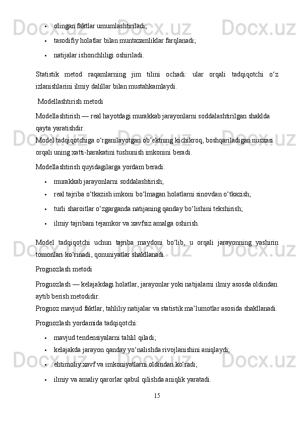  olingan faktlar umumlashtiriladi;
 tasodifiy holatlar bilan muntazamliklar farqlanadi;
 natijalar ishonchliligi oshiriladi.
Statistik   metod   raqamlarning   jim   tilini   ochadi:   ular   orqali   tadqiqotchi   o‘z
izlanishlarini ilmiy dalillar bilan mustahkamlaydi.
 Modellashtirish metodi
Modellashtirish — real hayotdagi murakkab jarayonlarni soddalashtirilgan shaklda 
qayta yaratishdir.
Model tadqiqotchiga o‘rganilayotgan ob’ektning kichikroq, boshqariladigan nusxasi 
orqali uning xatti-harakatini tushunish imkonini beradi.
Modellashtirish quyidagilarga yordam beradi:
 murakkab jarayonlarni soddalashtirish;
 real tajriba o‘tkazish imkoni bo‘lmagan holatlarni sinovdan o‘tkazish;
 turli sharoitlar o‘zgarganda natijaning qanday bo‘lishini tekshirish;
 ilmiy tajribani tejamkor va xavfsiz amalga oshirish.
Model   tadqiqotchi   uchun   tajriba   maydoni   bo‘lib,   u   orqali   jarayonning   yashirin
tomonlari ko‘rinadi, qonuniyatlar shakllanadi.
Prognozlash metodi
Prognozlash — kelajakdagi holatlar, jarayonlar yoki natijalarni ilmiy asosda oldindan
aytib berish metodidir.
Prognoz mavjud faktlar, tahliliy natijalar va statistik ma’lumotlar asosida shakllanadi.
Prognozlash yordamida tadqiqotchi:
 mavjud tendensiyalarni tahlil qiladi;
 kelajakda jarayon qanday yo‘nalishda rivojlanishini aniqlaydi;
 ehtimoliy xavf va imkoniyatlarni oldindan ko‘radi;
 ilmiy va amaliy qarorlar qabul qilishda aniqlik yaratadi.
15 