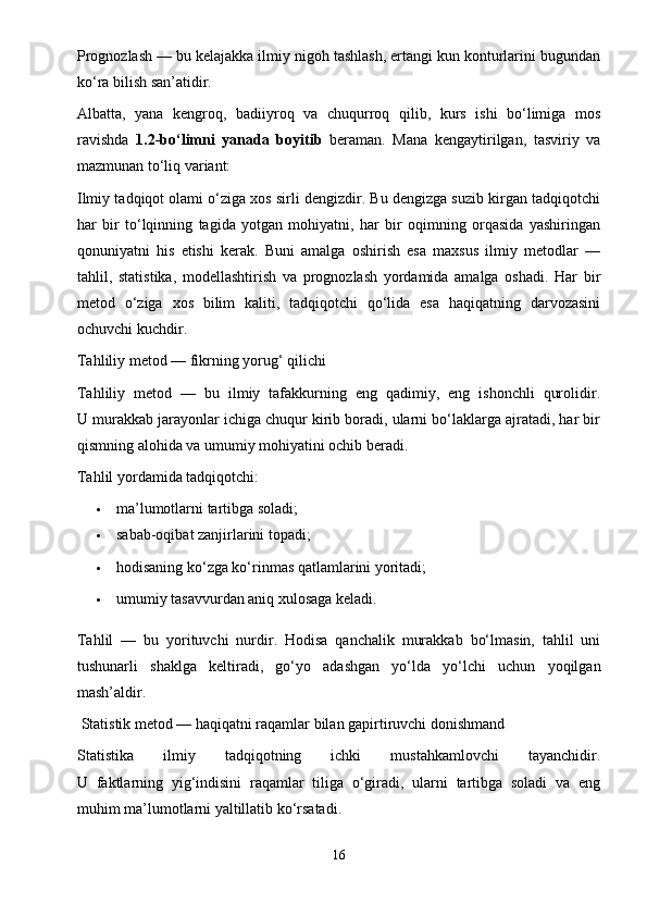 Prognozlash — bu kelajakka ilmiy nigoh tashlash, ertangi kun konturlarini bugundan
ko‘ra bilish san’atidir.
Albatta,   yana   kengroq,   badiiyroq   va   chuqurroq   qilib,   kurs   ishi   bo‘limiga   mos
ravishda   1.2-bo‘limni   yanada   boyitib   beraman.   Mana   kengaytirilgan,   tasviriy   va
mazmunan to‘liq variant:
Ilmiy tadqiqot olami o‘ziga xos sirli dengizdir. Bu dengizga suzib kirgan tadqiqotchi
har   bir   to‘lqinning   tagida   yotgan   mohiyatni,   har   bir   oqimning   orqasida   yashiringan
qonuniyatni   his   etishi   kerak.   Buni   amalga   oshirish   esa   maxsus   ilmiy   metodlar   —
tahlil,   statistika,   modellashtirish   va   prognozlash   yordamida   amalga   oshadi.   Har   bir
metod   o‘ziga   xos   bilim   kaliti,   tadqiqotchi   qo‘lida   esa   haqiqatning   darvozasini
ochuvchi kuchdir.
Tahliliy metod — fikrning yorug‘ qilichi
Tahliliy   metod   —   bu   ilmiy   tafakkurning   eng   qadimiy,   eng   ishonchli   qurolidir.
U murakkab jarayonlar ichiga chuqur kirib boradi, ularni bo‘laklarga ajratadi, har bir
qismning alohida va umumiy mohiyatini ochib beradi.
Tahlil yordamida tadqiqotchi:
 ma’lumotlarni tartibga soladi;
 sabab-oqibat zanjirlarini topadi;
 hodisaning ko‘zga ko‘rinmas qatlamlarini yoritadi;
 umumiy tasavvurdan aniq xulosaga keladi.
Tahlil   —   bu   yorituvchi   nurdir.   Hodisa   qanchalik   murakkab   bo‘lmasin,   tahlil   uni
tushunarli   shaklga   keltiradi,   go‘yo   adashgan   yo‘lda   yo‘lchi   uchun   yoqilgan
mash’aldir.
 Statistik metod — haqiqatni raqamlar bilan gapirtiruvchi donishmand
Statistika   ilmiy   tadqiqotning   ichki   mustahkamlovchi   tayanchidir.
U   faktlarning   yig‘indisini   raqamlar   tiliga   o‘giradi,   ularni   tartibga   soladi   va   eng
muhim ma’lumotlarni yaltillatib ko‘rsatadi.
16 