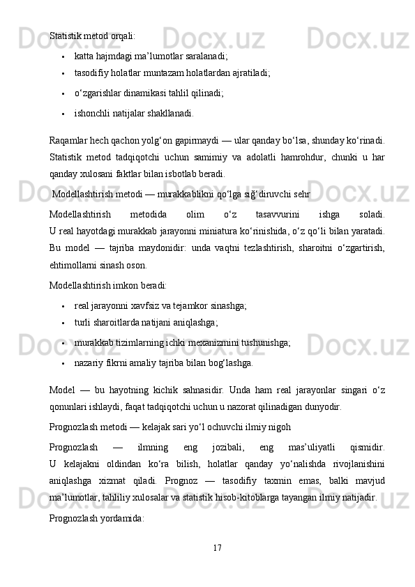 Statistik metod orqali:
 katta hajmdagi ma’lumotlar saralanadi;
 tasodifiy holatlar muntazam holatlardan ajratiladi;
 o‘zgarishlar dinamikasi tahlil qilinadi;
 ishonchli natijalar shakllanadi.
Raqamlar hech qachon yolg‘on gapirmaydi — ular qanday bo‘lsa, shunday ko‘rinadi.
Statistik   metod   tadqiqotchi   uchun   samimiy   va   adolatli   hamrohdur,   chunki   u   har
qanday xulosani faktlar bilan isbotlab beradi.
 Modellashtirish metodi — murakkablikni qo‘lga sığ‘diruvchi sehr
Modellashtirish   metodida   olim   o‘z   tasavvurini   ishga   soladi.
U real hayotdagi murakkab jarayonni miniatura ko‘rinishida, o‘z qo‘li bilan yaratadi.
Bu   model   —   tajriba   maydonidir:   unda   vaqtni   tezlashtirish,   sharoitni   o‘zgartirish,
ehtimollarni sinash oson.
Modellashtirish imkon beradi:
 real jarayonni xavfsiz va tejamkor sinashga;
 turli sharoitlarda natijani aniqlashga;
 murakkab tizimlarning ichki mexanizmini tushunishga;
 nazariy fikrni amaliy tajriba bilan bog‘lashga.
Model   —   bu   hayotning   kichik   sahnasidir.   Unda   ham   real   jarayonlar   singari   o‘z
qonunlari ishlaydi, faqat tadqiqotchi uchun u nazorat qilinadigan dunyodir.
Prognozlash metodi — kelajak sari yo‘l ochuvchi ilmiy nigoh
Prognozlash   —   ilmning   eng   jozibali,   eng   mas’uliyatli   qismidir.
U   kelajakni   oldindan   ko‘ra   bilish,   holatlar   qanday   yo‘nalishda   rivojlanishini
aniqlashga   xizmat   qiladi.   Prognoz   —   tasodifiy   taxmin   emas,   balki   mavjud
ma’lumotlar, tahliliy xulosalar va statistik hisob-kitoblarga tayangan ilmiy natijadir.
Prognozlash yordamida:
17 