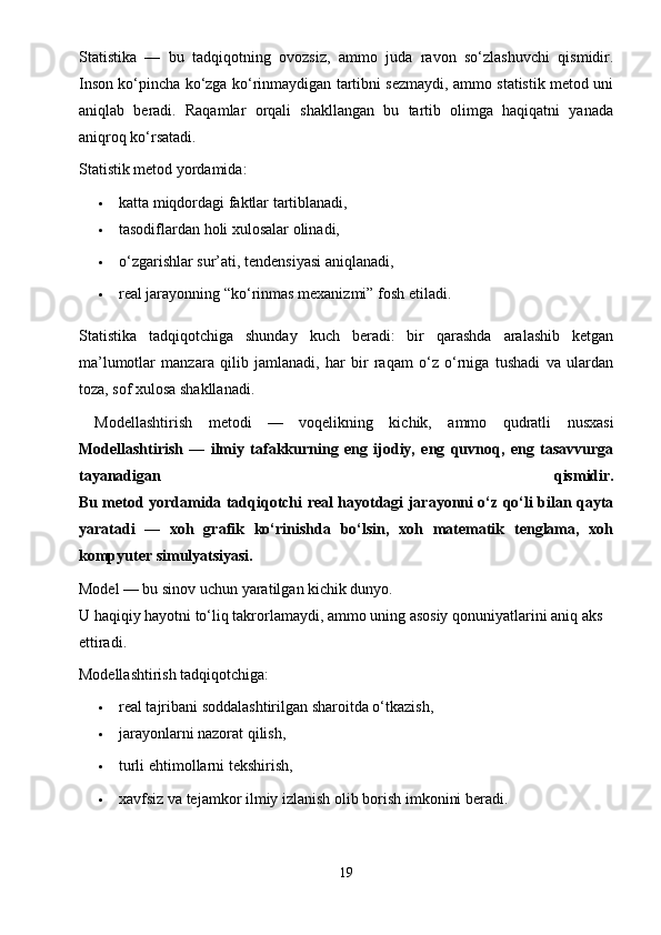 Statistika   —   bu   tadqiqotning   ovozsiz,   ammo   juda   ravon   so‘zlashuvchi   qismidir.
Inson ko‘pincha ko‘zga ko‘rinmaydigan tartibni sezmaydi, ammo statistik metod uni
aniqlab   beradi.   Raqamlar   orqali   shakllangan   bu   tartib   olimga   haqiqatni   yanada
aniqroq ko‘rsatadi.
Statistik metod yordamida:
 katta miqdordagi faktlar tartiblanadi,
 tasodiflardan holi xulosalar olinadi,
 o‘zgarishlar sur’ati, tendensiyasi aniqlanadi,
 real jarayonning “ko‘rinmas mexanizmi” fosh etiladi.
Statistika   tadqiqotchiga   shunday   kuch   beradi:   bir   qarashda   aralashib   ketgan
ma’lumotlar   manzara   qilib   jamlanadi,   har   bir   raqam   o‘z   o‘rniga   tushadi   va   ulardan
toza, sof xulosa shakllanadi.
  Modellashtirish   metodi   —   voqelikning   kichik,   ammo   qudratli   nusxasi
Modellashtirish   —   ilmiy   tafakkurning   eng   ijodiy,   eng   quvnoq,   eng   tasavvurga
tayanadigan   qismidir.
Bu metod yordamida tadqiqotchi real hayotdagi jarayonni o‘z qo‘li bilan qayta
yaratadi   —   xoh   grafik   ko‘rinishda   bo‘lsin,   xoh   matematik   tenglama,   xoh
kompyuter simulyatsiyasi.
Model — bu sinov uchun yaratilgan kichik dunyo.
U haqiqiy hayotni to‘liq takrorlamaydi, ammo uning asosiy qonuniyatlarini aniq aks 
ettiradi.
Modellashtirish tadqiqotchiga:
 real tajribani soddalashtirilgan sharoitda o‘tkazish,
 jarayonlarni nazorat qilish,
 turli ehtimollarni tekshirish,
 xavfsiz va tejamkor ilmiy izlanish olib borish   imkonini beradi.
19 