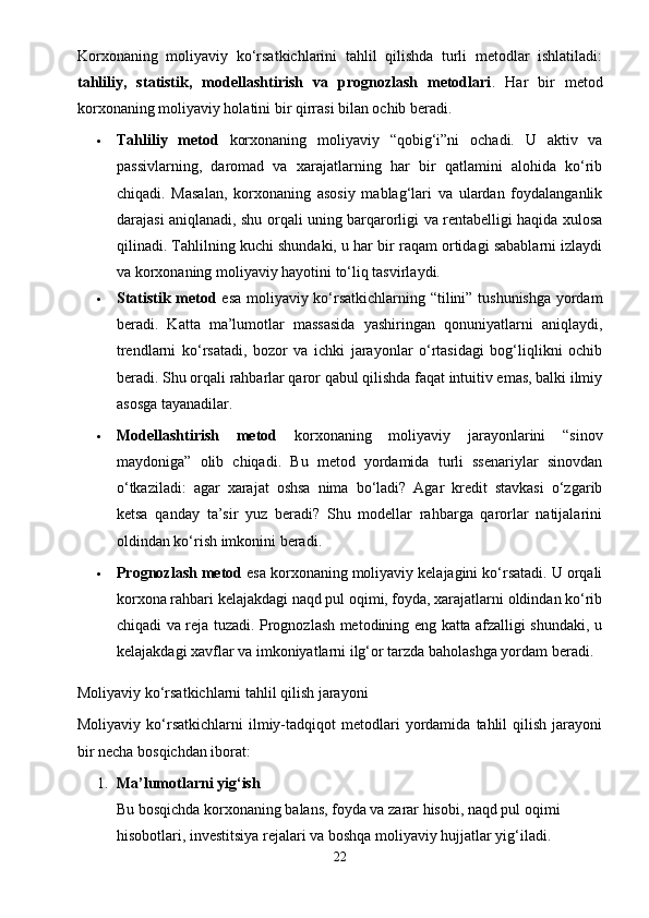 Korxonaning   moliyaviy   ko‘rsatkichlarini   tahlil   qilishda   turli   metodlar   ishlatiladi:
tahliliy,   statistik,   modellashtirish   va   prognozlash   metodlari .   Har   bir   metod
korxonaning moliyaviy holatini bir qirrasi bilan ochib beradi.
 Tahliliy   metod   korxonaning   moliyaviy   “qobig‘i”ni   ochadi.   U   aktiv   va
passivlarning,   daromad   va   xarajatlarning   har   bir   qatlamini   alohida   ko‘rib
chiqadi.   Masalan,   korxonaning   asosiy   mablag‘lari   va   ulardan   foydalanganlik
darajasi aniqlanadi, shu orqali uning barqarorligi va rentabelligi haqida xulosa
qilinadi. Tahlilning kuchi shundaki, u har bir raqam ortidagi sabablarni izlaydi
va korxonaning moliyaviy hayotini to‘liq tasvirlaydi.
 Statistik metod   esa moliyaviy ko‘rsatkichlarning “tilini” tushunishga yordam
beradi.   Katta   ma’lumotlar   massasida   yashiringan   qonuniyatlarni   aniqlaydi,
trendlarni   ko‘rsatadi,   bozor   va   ichki   jarayonlar   o‘rtasidagi   bog‘liqlikni   ochib
beradi. Shu orqali rahbarlar qaror qabul qilishda faqat intuitiv emas, balki ilmiy
asosga tayanadilar.
 Modellashtirish   metod   korxonaning   moliyaviy   jarayonlarini   “sinov
maydoniga”   olib   chiqadi.   Bu   metod   yordamida   turli   ssenariylar   sinovdan
o‘tkaziladi:   agar   xarajat   oshsa   nima   bo‘ladi?   Agar   kredit   stavkasi   o‘zgarib
ketsa   qanday   ta’sir   yuz   beradi?   Shu   modellar   rahbarga   qarorlar   natijalarini
oldindan ko‘rish imkonini beradi.
 Prognozlash metod  esa korxonaning moliyaviy kelajagini ko‘rsatadi. U orqali
korxona rahbari kelajakdagi naqd pul oqimi, foyda, xarajatlarni oldindan ko‘rib
chiqadi va reja tuzadi. Prognozlash metodining eng katta afzalligi shundaki, u
kelajakdagi xavflar va imkoniyatlarni ilg‘or tarzda baholashga yordam beradi.
Moliyaviy ko‘rsatkichlarni tahlil qilish jarayoni
Moliyaviy   ko‘rsatkichlarni   ilmiy-tadqiqot   metodlari   yordamida   tahlil   qilish   jarayoni
bir necha bosqichdan iborat:
1. Ma’lumotlarni yig‘ish
Bu bosqichda korxonaning balans, foyda va zarar hisobi, naqd pul oqimi 
hisobotlari, investitsiya rejalari va boshqa moliyaviy hujjatlar yig‘iladi. 
22 