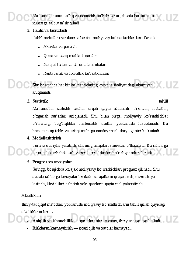 Ma’lumotlar aniq, to‘liq va ishonchli bo‘lishi zarur, chunki har bir xato 
xulosaga salbiy ta’sir qiladi.
2. Tahlil va tasniflash
Tahlil metodlari yordamida barcha moliyaviy ko‘rsatkichlar tasniflanadi:
o Aktivlar va passivlar
o Qisqa va uzoq muddatli qarzlar
o Xarajat turlari va daromad manbalari
o Rentabellik va likvidlik ko‘rsatkichlari
Shu bosqichda har bir ko‘rsatkichning korxona faoliyatidagi ahamiyati 
aniqlanadi.
3. Statistik   tahlil
Ma’lumotlar   statistik   usullar   orqali   qayta   ishlanadi.   Trendlar,   nisbatlar,
o‘zgarish   sur’atlari   aniqlanadi.   Shu   bilan   birga,   moliyaviy   ko‘rsatkichlar
o‘rtasidagi   bog‘liqliklar   matematik   usullar   yordamida   hisoblanadi.   Bu
korxonaning ichki va tashqi muhitga qanday moslashayotganini ko‘rsatadi.
4. Modellashtirish
Turli ssenariylar yaratilib, ularning natijalari sinovdan o‘tkaziladi. Bu rahbarga
qaror qabul qilishda turli variantlarni oldindan ko‘rishga imkon beradi.
5. Prognoz va tavsiyalar
So‘nggi bosqichda kelajak moliyaviy ko‘rsatkichlari prognoz qilinadi. Shu 
asosda rahbarga tavsiyalar beriladi: xarajatlarni qisqartirish, investitsiya 
kiritish, likvidlikni oshirish yoki qarzlarni qayta moliyalashtirish.
Afzalliklari
Ilmiy-tadqiqot metodlari yordamida moliyaviy ko‘rsatkichlarni tahlil qilish quyidagi 
afzalliklarni beradi:
 Aniqlik va ishonchlilik  — qarorlar intuitiv emas, ilmiy asosga ega bo‘ladi.
 Risklarni kamaytirish  — noaniqlik va xatolar kamayadi.
23 
