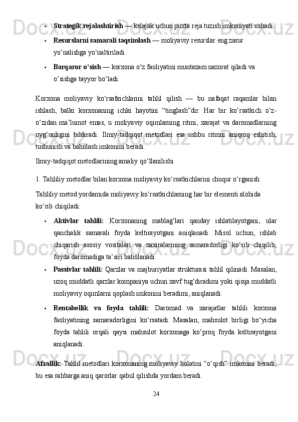  Strategik rejalashtirish  — kelajak uchun puxta reja tuzish imkoniyati oshadi.
 Resurslarni samarali taqsimlash  — moliyaviy resurslar eng zarur 
yo‘nalishga yo‘naltiriladi.
 Barqaror o‘sish  — korxona o‘z faoliyatini muntazam nazorat qiladi va 
o‘sishga tayyor bo‘ladi.
Korxona   moliyaviy   ko‘rsatkichlarini   tahlil   qilish   —   bu   nafaqat   raqamlar   bilan
ishlash,   balki   korxonaning   ichki   hayotini   “tinglash”dir.   Har   bir   ko‘rsatkich   o‘z-
o‘zidan   ma’lumot   emas,   u   moliyaviy   oqimlarning   ritmi,   xarajat   va   daromadlarning
uyg‘unligini   bildiradi.   Ilmiy-tadqiqot   metodlari   esa   ushbu   ritmni   aniqroq   eshitish,
tushunish va baholash imkonini beradi.
Ilmiy-tadqiqot metodlarining amaliy qo‘llanilishi
1. Tahliliy metodlar bilan korxona moliyaviy ko‘rsatkichlarini chuqur o‘rganish
Tahliliy metod yordamida moliyaviy ko‘rsatkichlarning har bir elementi alohida 
ko‘rib chiqiladi:
 Aktivlar   tahlili:   Korxonaning   mablag‘lari   qanday   ishlatilayotgani,   ular
qanchalik   samarali   foyda   keltirayotgani   aniqlanadi.   Misol   uchun,   ishlab
chiqarish   asosiy   vositalari   va   zaxiralarining   samaradorligi   ko‘rib   chiqilib,
foyda daromadiga ta’siri baholanadi.
 Passivlar tahlili:   Qarzlar va majburiyatlar strukturasi tahlil qilinadi. Masalan,
uzoq muddatli qarzlar kompaniya uchun xavf tug‘diradimi yoki qisqa muddatli
moliyaviy oqimlarni qoplash imkonini beradimi, aniqlanadi.
 Rentabellik   va   foyda   tahlili:   Daromad   va   xarajatlar   tahlili   korxona
faoliyatining   samaradorligini   ko‘rsatadi.   Masalan,   mahsulot   birligi   bo‘yicha
foyda   tahlili   orqali   qaysi   mahsulot   korxonaga   ko‘proq   foyda   keltirayotgani
aniqlanadi.
Afzallik:   Tahlil metodlari korxonaning moliyaviy holatini “o‘qish” imkonini beradi,
bu esa rahbarga aniq qarorlar qabul qilishda yordam beradi.
24 