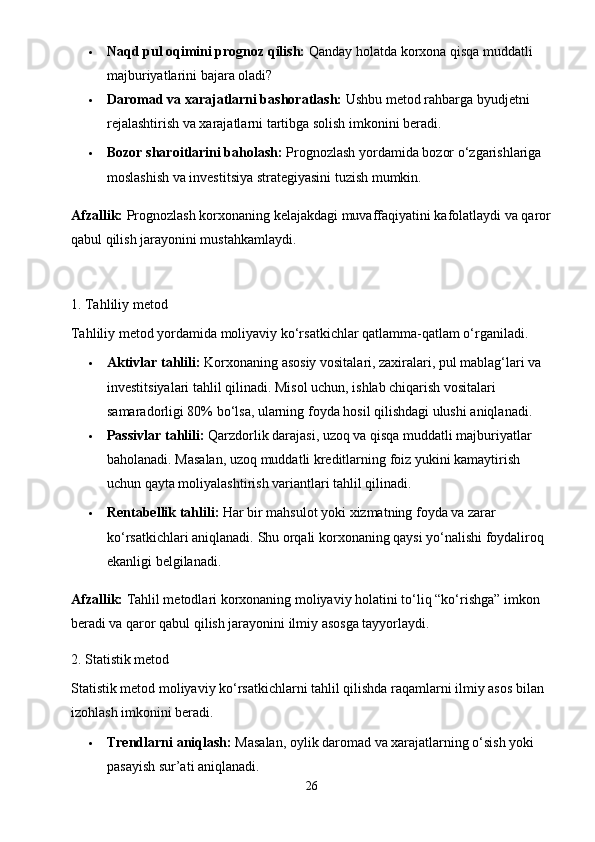  Naqd pul oqimini prognoz qilish:  Qanday holatda korxona qisqa muddatli 
majburiyatlarini bajara oladi?
 Daromad va xarajatlarni bashoratlash:  Ushbu metod rahbarga byudjetni 
rejalashtirish va xarajatlarni tartibga solish imkonini beradi.
 Bozor sharoitlarini baholash:  Prognozlash yordamida bozor o‘zgarishlariga 
moslashish va investitsiya strategiyasini tuzish mumkin.
Afzallik:  Prognozlash korxonaning kelajakdagi muvaffaqiyatini kafolatlaydi va qaror
qabul qilish jarayonini mustahkamlaydi.
1. Tahliliy metod
Tahliliy metod yordamida moliyaviy ko‘rsatkichlar qatlamma-qatlam o‘rganiladi.
 Aktivlar tahlili:  Korxonaning asosiy vositalari, zaxiralari, pul mablag‘lari va 
investitsiyalari tahlil qilinadi. Misol uchun, ishlab chiqarish vositalari 
samaradorligi 80% bo‘lsa, ularning foyda hosil qilishdagi ulushi aniqlanadi.
 Passivlar tahlili:  Qarzdorlik darajasi, uzoq va qisqa muddatli majburiyatlar 
baholanadi. Masalan, uzoq muddatli kreditlarning foiz yukini kamaytirish 
uchun qayta moliyalashtirish variantlari tahlil qilinadi.
 Rentabellik tahlili:  Har bir mahsulot yoki xizmatning foyda va zarar 
ko‘rsatkichlari aniqlanadi.  Shu orqali korxonaning qaysi yo‘nalishi foydaliroq 
ekanligi belgilanadi.
Afzallik:  Tahlil metodlari korxonaning moliyaviy holatini to‘liq “ko‘rishga” imkon 
beradi va qaror qabul qilish jarayonini ilmiy asosga tayyorlaydi.
2. Statistik metod
Statistik metod moliyaviy ko‘rsatkichlarni tahlil qilishda raqamlarni ilmiy asos bilan 
izohlash imkonini beradi.
 Trendlarni aniqlash:  Masalan, oylik daromad va xarajatlarning o‘sish yoki 
pasayish sur’ati aniqlanadi.
26 