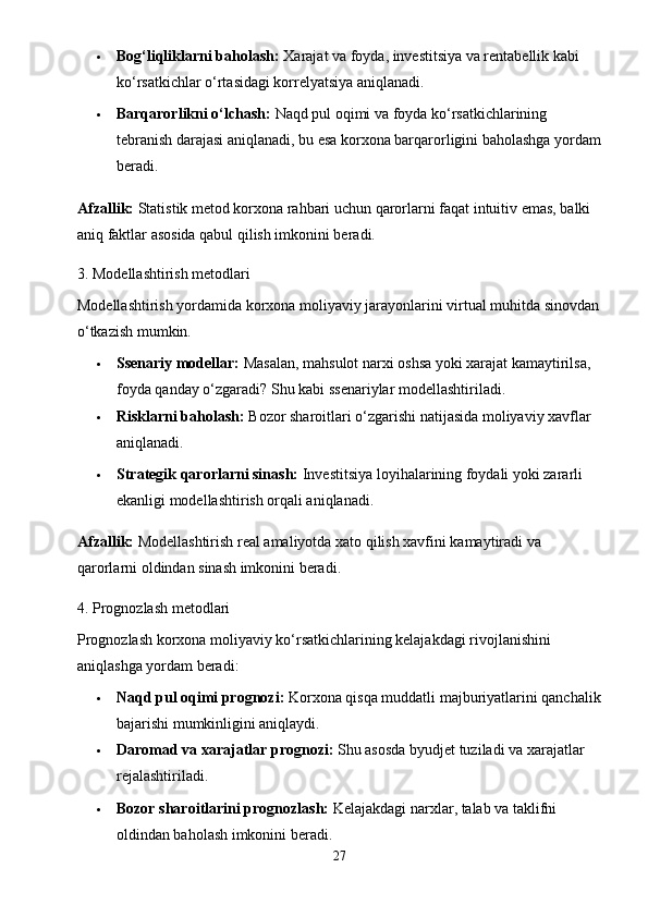  Bog‘liqliklarni baholash:  Xarajat va foyda, investitsiya va rentabellik kabi 
ko‘rsatkichlar o‘rtasidagi korrelyatsiya aniqlanadi.
 Barqarorlikni o‘lchash:  Naqd pul oqimi va foyda ko‘rsatkichlarining 
tebranish darajasi aniqlanadi, bu esa korxona barqarorligini baholashga yordam
beradi.
Afzallik:  Statistik metod korxona rahbari uchun qarorlarni faqat intuitiv emas, balki 
aniq faktlar asosida qabul qilish imkonini beradi.
3. Modellashtirish metodlari
Modellashtirish yordamida korxona moliyaviy jarayonlarini virtual muhitda sinovdan
o‘tkazish mumkin.
 Ssenariy modellar:  Masalan, mahsulot narxi oshsa yoki xarajat kamaytirilsa, 
foyda qanday o‘zgaradi?  Shu kabi ssenariylar modellashtiriladi.
 Risklarni baholash:  Bozor sharoitlari o‘zgarishi natijasida moliyaviy xavflar 
aniqlanadi.
 Strategik qarorlarni sinash:  Investitsiya loyihalarining foydali yoki zararli 
ekanligi modellashtirish orqali aniqlanadi.
Afzallik:  Modellashtirish real amaliyotda xato qilish xavfini kamaytiradi va 
qarorlarni oldindan sinash imkonini beradi.
4. Prognozlash metodlari
Prognozlash korxona moliyaviy ko‘rsatkichlarining kelajakdagi rivojlanishini 
aniqlashga yordam beradi:
 Naqd pul oqimi prognozi:  Korxona qisqa muddatli majburiyatlarini qanchalik
bajarishi mumkinligini aniqlaydi.
 Daromad va xarajatlar prognozi:  Shu asosda byudjet tuziladi va xarajatlar 
rejalashtiriladi.
 Bozor sharoitlarini prognozlash:  Kelajakdagi narxlar, talab va taklifni 
oldindan baholash imkonini beradi.
27 