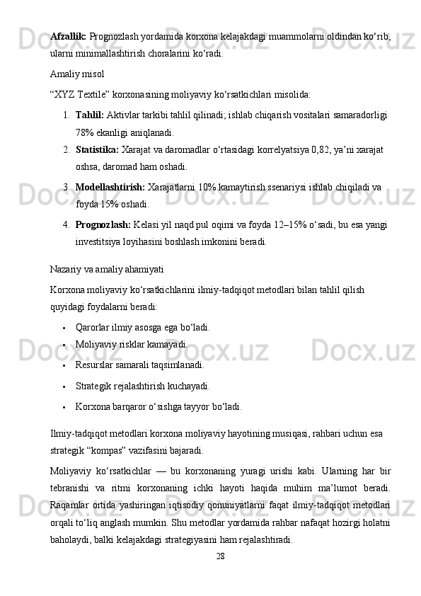 Afzallik:  Prognozlash yordamida korxona kelajakdagi muammolarni oldindan ko‘rib,
ularni minimallashtirish choralarini ko‘radi.
Amaliy misol
“XYZ Textile” korxonasining moliyaviy ko‘rsatkichlari misolida:
1. Tahlil:  Aktivlar tarkibi tahlil qilinadi; ishlab chiqarish vositalari samaradorligi 
78% ekanligi aniqlanadi.
2. Statistika:  Xarajat va daromadlar o‘rtasidagi korrelyatsiya 0,82, ya’ni xarajat 
oshsa, daromad ham oshadi.
3. Modellashtirish:  Xarajatlarni 10% kamaytirish ssenariysi ishlab chiqiladi va 
foyda 15% oshadi.
4. Prognozlash:  Kelasi yil naqd pul oqimi va foyda 12–15% o‘sadi, bu esa yangi 
investitsiya loyihasini boshlash imkonini beradi.
Nazariy va amaliy ahamiyati
Korxona moliyaviy ko‘rsatkichlarini ilmiy-tadqiqot metodlari bilan tahlil qilish 
quyidagi foydalarni beradi:
 Qarorlar ilmiy asosga ega bo‘ladi.
 Moliyaviy risklar kamayadi.
 Resurslar samarali taqsimlanadi.
 Strategik rejalashtirish kuchayadi.
 Korxona barqaror o‘sishga tayyor bo‘ladi.
Ilmiy-tadqiqot metodlari korxona moliyaviy hayotining musiqasi, rahbari uchun esa 
strategik “kompas” vazifasini bajaradi.
Moliyaviy   ko‘rsatkichlar   —   bu   korxonaning   yuragi   urishi   kabi.   Ularning   har   bir
tebranishi   va   ritmi   korxonaning   ichki   hayoti   haqida   muhim   ma’lumot   beradi.
Raqamlar   ortida   yashiringan   iqtisodiy   qonuniyatlarni   faqat   ilmiy-tadqiqot   metodlari
orqali to‘liq anglash mumkin. Shu metodlar yordamida rahbar nafaqat hozirgi holatni
baholaydi, balki kelajakdagi strategiyasini ham rejalashtiradi.
28 