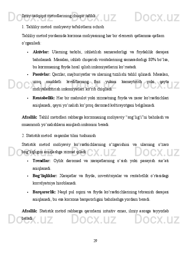 Ilmiy-tadqiqot metodlarining chuqur tahlili
1. Tahliliy metod: moliyaviy tafsilotlarni ochish
Tahliliy metod yordamida korxona moliyasining har bir elementi qatlamma-qatlam 
o‘rganiladi:
 Aktivlar:   Ularning   tarkibi,   ishlatilish   samaradorligi   va   foydalilik   darajasi
baholanadi. Masalan, ishlab chiqarish vositalarining samaradorligi 80% bo‘lsa,
bu korxonaning foyda hosil qilish imkoniyatlarini ko‘rsatadi.
 Passivlar:   Qarzlar, majburiyatlar va ularning tuzilishi tahlil qilinadi. Masalan,
uzoq   muddatli   kreditlarning   foiz   yukini   kamaytirish   yoki   qayta
moliyalashtirish imkoniyatlari ko‘rib chiqiladi.
 Rentabellik:   Har bir mahsulot yoki xizmatning foyda va zarar ko‘rsatkichlari
aniqlanadi, qaysi yo‘nalish ko‘proq daromad keltirayotgani belgilanadi.
Afzallik:  Tahlil metodlari rahbarga korxonaning moliyaviy “sog‘lig‘i”ni baholash va
muammoli yo‘nalishlarni aniqlash imkonini beradi.
2. Statistik metod: raqamlar tilini tushunish
Statistik   metod   moliyaviy   ko‘rsatkichlarning   o‘zgarishini   va   ularning   o‘zaro
bog‘liqligini aniqlashga xizmat qiladi:
 Trendlar:   Oylik   daromad   va   xarajatlarning   o‘sish   yoki   pasayish   sur’ati
aniqlanadi.
 Bog‘liqliklar:   Xarajatlar   va   foyda,   investitsiyalar   va   rentabellik   o‘rtasidagi
korrelyatsiya hisoblanadi.
 Barqarorlik:   Naqd   pul   oqimi   va   foyda   ko‘rsatkichlarining   tebranish   darajasi
aniqlanadi, bu esa korxona barqarorligini baholashga yordam beradi.
Afzallik:   Statistik   metod   rahbarga   qarorlarni   intuitiv   emas,   ilmiy   asosga   tayyorlab
beradi.
29 