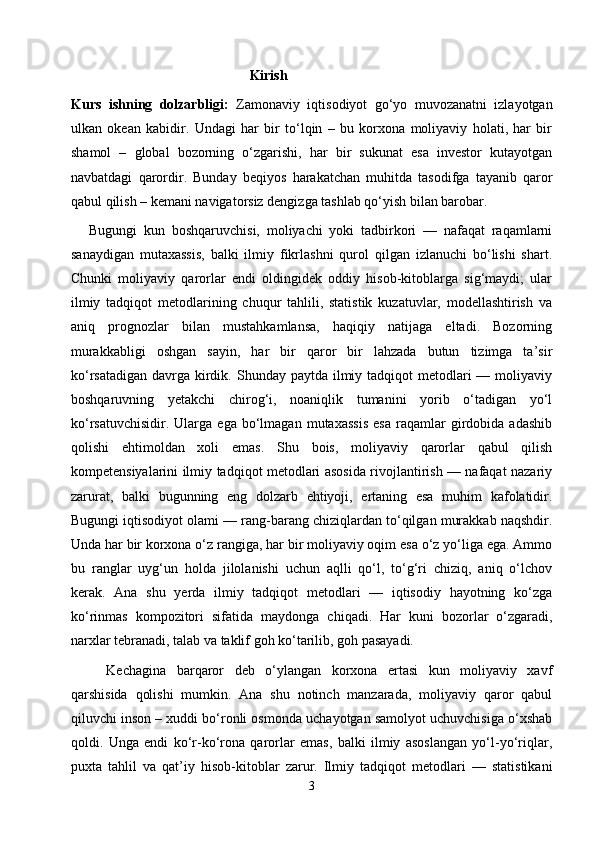   Kirish
Kurs   ishning   dolzarbligi:   Zamonaviy   iqtisodiyot   go‘yo   muvozanatni   izlayotgan
ulkan   okean   kabidir.   Undagi   har   bir   to‘lqin   –   bu   korxona   moliyaviy   holati,   har   bir
shamol   –   global   bozorning   o‘zgarishi,   har   bir   sukunat   esa   investor   kutayotgan
navbatdagi   qarordir.   Bunday   beqiyos   harakatchan   muhitda   tasodifga   tayanib   qaror
qabul qilish – kemani navigatorsiz dengizga tashlab qo‘yish bilan barobar. 
Bugungi   kun   boshqaruvchisi,   moliyachi   yoki   tadbirkori   —   nafaqat   raqamlarni
sanaydigan   mutaxassis,   balki   ilmiy   fikrlashni   qurol   qilgan   izlanuchi   bo‘lishi   shart.
Chunki   moliyaviy   qarorlar   endi   oldingidek   oddiy   hisob-kitoblarga   sig‘maydi;   ular
ilmiy   tadqiqot   metodlarining   chuqur   tahlili,   statistik   kuzatuvlar,   modellashtirish   va
aniq   prognozlar   bilan   mustahkamlansa,   haqiqiy   natijaga   eltadi.   Bozorning
murakkabligi   oshgan   sayin,   har   bir   qaror   bir   lahzada   butun   tizimga   ta’sir
ko‘rsatadigan  davrga kirdik. Shunday paytda ilmiy tadqiqot  metodlari  — moliyaviy
boshqaruvning   yetakchi   chirog‘i,   noaniqlik   tumanini   yorib   o‘tadigan   yo‘l
ko‘rsatuvchisidir.   Ularga  ega   bo‘lmagan   mutaxassis   esa   raqamlar   girdobida   adashib
qolishi   ehtimoldan   xoli   emas.   Shu   bois,   moliyaviy   qarorlar   qabul   qilish
kompetensiyalarini ilmiy tadqiqot metodlari asosida rivojlantirish — nafaqat nazariy
zarurat,   balki   bugunning   eng   dolzarb   ehtiyoji,   ertaning   esa   muhim   kafolatidir.
Bugungi iqtisodiyot olami — rang-barang chiziqlardan to‘qilgan murakkab naqshdir.
Unda har bir korxona o‘z rangiga, har bir moliyaviy oqim esa o‘z yo‘liga ega. Ammo
bu   ranglar   uyg‘un   holda   jilolanishi   uchun   aqlli   qo‘l,   to‘g‘ri   chiziq,   aniq   o‘lchov
kerak.   Ana   shu   yerda   ilmiy   tadqiqot   metodlari   —   iqtisodiy   hayotning   ko‘zga
ko‘rinmas   kompozitori   sifatida   maydonga   chiqadi.   Har   kuni   bozorlar   o‘zgaradi,
narxlar tebranadi, talab va taklif goh ko‘tarilib, goh pasayadi. 
Kechagina   barqaror   deb   o‘ylangan   korxona   ertasi   kun   moliyaviy   xavf
qarshisida   qolishi   mumkin.   Ana   shu   notinch   manzarada,   moliyaviy   qaror   qabul
qiluvchi inson – xuddi bo‘ronli osmonda uchayotgan samolyot uchuvchisiga o‘xshab
qoldi.   Unga   endi   ko‘r-ko‘rona   qarorlar   emas,   balki   ilmiy   asoslangan   yo‘l-yo‘riqlar,
puxta   tahlil   va   qat’iy   hisob-kitoblar   zarur.   Ilmiy   tadqiqot   metodlari   —   statistikani
3 