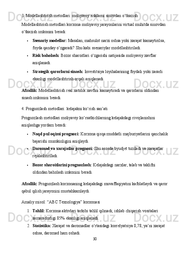 3. Modellashtirish metodlari: moliyaviy risklarni sinovdan o‘tkazish
Modellashtirish metodlari korxona moliyaviy jarayonlarini virtual muhitda sinovdan 
o‘tkazish imkonini beradi:
 Ssenariy modellar:  Masalan, mahsulot narxi oshsa yoki xarajat kamaytirilsa, 
foyda qanday o‘zgaradi?  Shu kabi ssenariylar modellashtiriladi.
 Risk baholash:  Bozor sharoitlari o‘zgarishi natijasida moliyaviy xavflar 
aniqlanadi.
 Strategik qarorlarni sinash:  Investitsiya loyihalarining foydali yoki zararli 
ekanligi modellashtirish orqali aniqlanadi.
Afzallik:  Modellashtirish real xatolik xavfini kamaytiradi va qarorlarni oldindan 
sinash imkonini beradi.
4. Prognozlash metodlari: kelajakni ko‘rish san’ati
Prognozlash metodlari moliyaviy ko‘rsatkichlarning kelajakdagi rivojlanishini 
aniqlashga yordam beradi:
 Naqd pul oqimi prognozi:  Korxona qisqa muddatli majburiyatlarini qanchalik
bajarishi mumkinligini aniqlaydi.
 Daromad va xarajatlar prognozi:  Shu asosda byudjet tuziladi va xarajatlar 
rejalashtiriladi.
 Bozor sharoitlarini prognozlash:  Kelajakdagi narxlar, talab va taklifni 
oldindan baholash imkonini beradi.
Afzallik:  Prognozlash korxonaning kelajakdagi muvaffaqiyatini kafolatlaydi va qaror
qabul qilish jarayonini mustahkamlaydi.
Amaliy misol: “ABC Texnologiya” korxonasi
1. Tahlil:  Korxona aktivlari tarkibi tahlil qilinadi; ishlab chiqarish vositalari 
samaradorligi 85% ekanligi aniqlanadi.
2. Statistika:  Xarajat va daromadlar o‘rtasidagi korrelyatsiya 0,78, ya’ni xarajat 
oshsa, daromad ham oshadi.
30 
