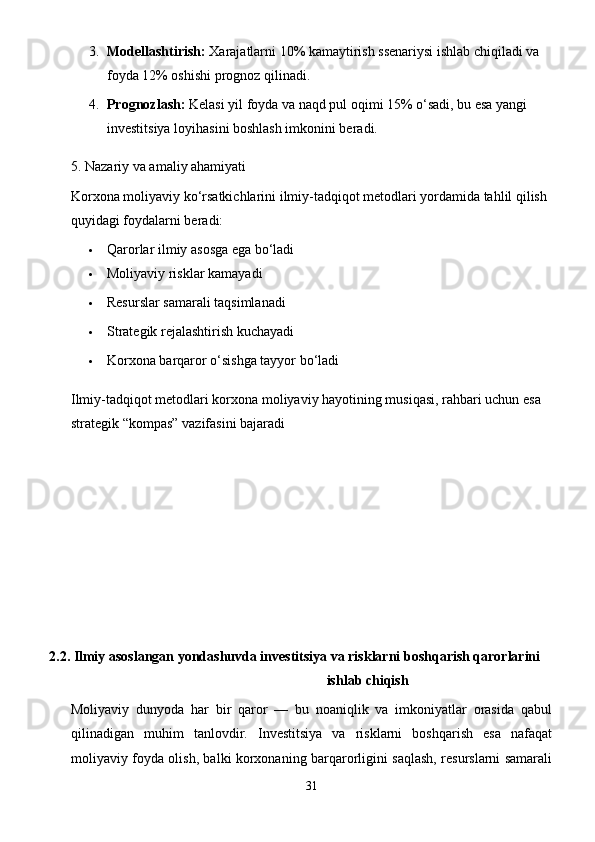 3. Modellashtirish:  Xarajatlarni 10% kamaytirish ssenariysi ishlab chiqiladi va 
foyda 12% oshishi prognoz qilinadi.
4. Prognozlash:  Kelasi yil foyda va naqd pul oqimi 15% o‘sadi, bu esa yangi 
investitsiya loyihasini boshlash imkonini beradi.
5. Nazariy va amaliy ahamiyati
Korxona moliyaviy ko‘rsatkichlarini ilmiy-tadqiqot metodlari yordamida tahlil qilish 
quyidagi foydalarni beradi:
 Qarorlar ilmiy asosga ega bo‘ladi
 Moliyaviy risklar kamayadi
 Resurslar samarali taqsimlanadi
 Strategik rejalashtirish kuchayadi
 Korxona barqaror o‘sishga tayyor bo‘ladi
Ilmiy-tadqiqot metodlari korxona moliyaviy hayotining musiqasi, rahbari uchun esa 
strategik “kompas” vazifasini bajaradi
     2.2. Ilmiy asoslangan yondashuvda investitsiya va risklarni boshqarish qarorlarini 
ishlab chiqish
Moliyaviy   dunyoda   har   bir   qaror   —   bu   noaniqlik   va   imkoniyatlar   orasida   qabul
qilinadigan   muhim   tanlovdir.   Investitsiya   va   risklarni   boshqarish   esa   nafaqat
moliyaviy foyda olish, balki korxonaning barqarorligini saqlash, resurslarni samarali
31 