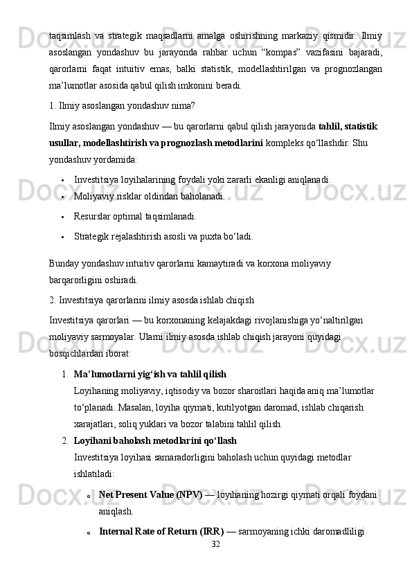 taqsimlash   va   strategik   maqsadlarni   amalga   oshirishning   markaziy   qismidir.   Ilmiy
asoslangan   yondashuv   bu   jarayonda   rahbar   uchun   “kompas”   vazifasini   bajaradi,
qarorlarni   faqat   intuitiv   emas,   balki   statistik,   modellashtirilgan   va   prognozlangan
ma’lumotlar asosida qabul qilish imkonini beradi.
1. Ilmiy asoslangan yondashuv nima?
Ilmiy asoslangan yondashuv — bu qarorlarni qabul qilish jarayonida  tahlil, statistik 
usullar, modellashtirish va prognozlash metodlarini  kompleks qo‘llashdir. Shu 
yondashuv yordamida:
 Investitsiya loyihalarining foydali yoki zararli ekanligi aniqlanadi.
 Moliyaviy risklar oldindan baholanadi.
 Resurslar optimal taqsimlanadi.
 Strategik rejalashtirish asosli va puxta bo‘ladi.
Bunday yondashuv intuitiv qarorlarni kamaytiradi va korxona moliyaviy 
barqarorligini oshiradi.
2. Investitsiya qarorlarini ilmiy asosda ishlab chiqish
Investitsiya qarorlari — bu korxonaning kelajakdagi rivojlanishiga yo‘naltirilgan 
moliyaviy sarmoyalar.  Ularni ilmiy asosda ishlab chiqish jarayoni quyidagi 
bosqichlardan iborat:
1. Ma’lumotlarni yig‘ish va tahlil qilish
Loyihaning moliyaviy, iqtisodiy va bozor sharoitlari haqida aniq ma’lumotlar 
to‘planadi. Masalan, loyiha qiymati, kutilyotgan daromad, ishlab chiqarish 
xarajatlari, soliq yuklari va bozor talabini tahlil qilish.
2. Loyihani baholash metodlarini qo‘llash
Investitsiya loyihasi samaradorligini baholash uchun quyidagi metodlar 
ishlatiladi:
o Net Present Value (NPV)  — loyihaning hozirgi qiymati orqali foydani 
aniqlash.
o Internal Rate of Return (IRR)  — sarmoyaning ichki daromadliligi.
32 