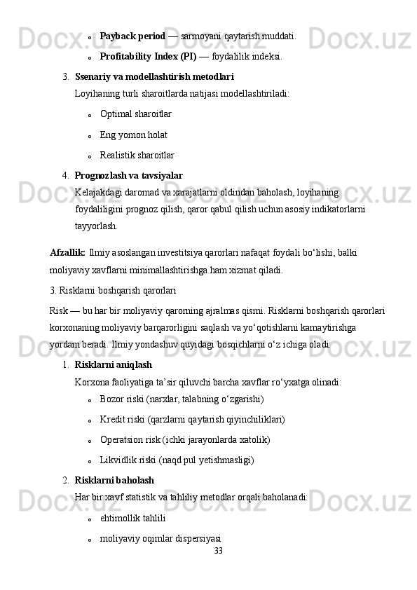 o Payback period  — sarmoyani qaytarish muddati.
o Profitability Index (PI)  — foydalilik indeksi.
3. Ssenariy va modellashtirish metodlari
Loyihaning turli sharoitlarda natijasi modellashtiriladi:
o Optimal sharoitlar
o Eng yomon holat
o Realistik sharoitlar
4. Prognozlash va tavsiyalar
Kelajakdagi daromad va xarajatlarni oldindan baholash, loyihaning 
foydaliligini prognoz qilish, qaror qabul qilish uchun asosiy indikatorlarni 
tayyorlash.
Afzallik:  Ilmiy asoslangan investitsiya qarorlari nafaqat foydali bo‘lishi, balki 
moliyaviy xavflarni minimallashtirishga ham xizmat qiladi.
3. Risklarni boshqarish qarorlari
Risk — bu har bir moliyaviy qarorning ajralmas qismi. Risklarni boshqarish qarorlari
korxonaning moliyaviy barqarorligini saqlash va yo‘qotishlarni kamaytirishga 
yordam beradi.  Ilmiy yondashuv quyidagi bosqichlarni o‘z ichiga oladi:
1. Risklarni aniqlash
Korxona faoliyatiga ta’sir qiluvchi barcha xavflar ro‘yxatga olinadi:
o Bozor riski (narxlar, talabning o‘zgarishi)
o Kredit riski (qarzlarni qaytarish qiyinchiliklari)
o Operatsion risk (ichki jarayonlarda xatolik)
o Likvidlik riski (naqd pul yetishmasligi)
2. Risklarni baholash
Har bir xavf statistik va tahliliy metodlar orqali baholanadi:
o ehtimollik tahlili
o moliyaviy oqimlar dispersiyasi
33 