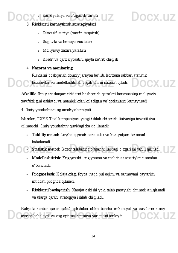 o korrelyatsiya va o‘zgarish sur’ati
3. Risklarni kamaytirish strategiyalari
o Diversifikatsiya (xavfni tarqatish)
o Sug‘urta va himoya vositalari
o Moliyaviy zaxira yaratish
o Kredit va qarz siyosatini qayta ko‘rib chiqish
4. Nazorat va monitoring
Risklarni boshqarish doimiy jarayon bo‘lib, korxona rahbari statistik 
kuzatuvlar va modellashtirish orqali ularni nazorat qiladi.
Afzallik:  Ilmiy asoslangan risklarni boshqarish qarorlari korxonaning moliyaviy 
xavfsizligini oshiradi va noaniqlikdan keladigan yo‘qotishlarni kamaytiradi.
4. Ilmiy yondashuvning amaliy ahamiyati
Masalan, “XYZ Tex” kompaniyasi yangi ishlab chiqarish liniyasiga investitsiya 
qilmoqchi. Ilmiy yondashuv quyidagicha qo‘llanadi:
 Tahliliy metod:  Loyiha qiymati, xarajatlar va kutilyotgan daromad 
baholanadi.
 Statistik metod:  Bozor talabining o‘tgan yillardagi o‘zgarishi tahlil qilinadi.
 Modellashtirish:  Eng yaxshi, eng yomon va realistik ssenariylar sinovdan 
o‘tkaziladi.
 Prognozlash:  Kelajakdagi foyda, naqd pul oqimi va sarmoyani qaytarish 
muddati prognoz qilinadi.
 Risklarni boshqarish:  Xarajat oshishi yoki talab pasayishi ehtimoli aniqlanadi
va ularga qarshi strategiya ishlab chiqiladi.
Natijada   rahbar   qaror   qabul   qilishdan   oldin   barcha   imkoniyat   va   xavflarni   ilmiy
asosda baholaydi va eng optimal sarmoya variantini tanlaydi.
34 