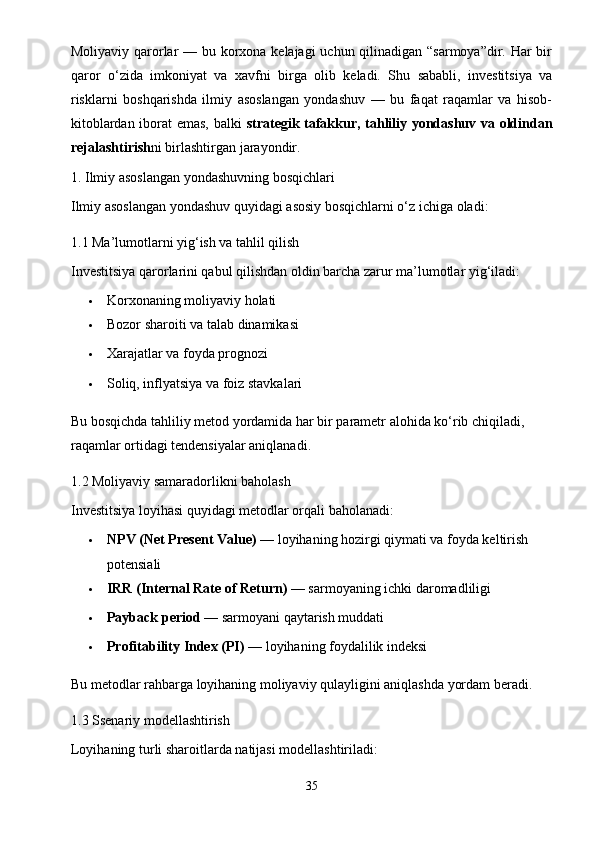 Moliyaviy qarorlar  — bu korxona kelajagi  uchun qilinadigan “sarmoya”dir. Har  bir
qaror   o‘zida   imkoniyat   va   xavfni   birga   olib   keladi.   Shu   sababli,   investitsiya   va
risklarni   boshqarishda   ilmiy   asoslangan   yondashuv   —   bu   faqat   raqamlar   va   hisob-
kitoblardan iborat emas, balki   strategik tafakkur, tahliliy yondashuv va oldindan
rejalashtirish ni birlashtirgan jarayondir.
1. Ilmiy asoslangan yondashuvning bosqichlari
Ilmiy asoslangan yondashuv quyidagi asosiy bosqichlarni o‘z ichiga oladi:
1.1 Ma’lumotlarni yig‘ish va tahlil qilish
Investitsiya qarorlarini qabul qilishdan oldin barcha zarur ma’lumotlar yig‘iladi:
 Korxonaning moliyaviy holati
 Bozor sharoiti va talab dinamikasi
 Xarajatlar va foyda prognozi
 Soliq, inflyatsiya va foiz stavkalari
Bu bosqichda tahliliy metod yordamida har bir parametr alohida ko‘rib chiqiladi, 
raqamlar ortidagi tendensiyalar aniqlanadi.
1.2 Moliyaviy samaradorlikni baholash
Investitsiya loyihasi quyidagi metodlar orqali baholanadi:
 NPV (Net Present Value)  — loyihaning hozirgi qiymati va foyda keltirish 
potensiali
 IRR (Internal Rate of Return)  — sarmoyaning ichki daromadliligi
 Payback period  — sarmoyani qaytarish muddati
 Profitability Index (PI)  — loyihaning foydalilik indeksi
Bu metodlar rahbarga loyihaning moliyaviy qulayligini aniqlashda yordam beradi.
1.3 Ssenariy modellashtirish
Loyihaning turli sharoitlarda natijasi modellashtiriladi:
35 