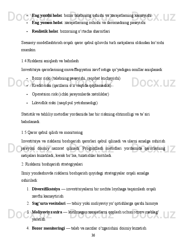  Eng yaxshi holat : bozor talabining oshishi va xarajatlarning kamayishi
 Eng yomon holat : xarajatlarning oshishi va daromadning pasayishi
 Realistik holat : bozorning o‘rtacha sharoitlari
Ssenariy modellashtirish orqali qaror qabul qiluvchi turli natijalarni oldindan ko‘rishi 
mumkin.
1.4 Risklarni aniqlash va baholash
Investitsiya qarorlarining muvaffaqiyatini xavf ostiga qo‘yadigan omillar aniqlanadi:
 Bozor riski (talabning pasayishi, raqobat kuchayishi)
 Kredit riski (qarzlarni o‘z vaqtida qoplamaslik)
 Operatsion risk (ichki jarayonlarda xatoliklar)
 Likvidlik riski (naqd pul yetishmasligi)
Statistik va tahliliy metodlar yordamida har bir riskning ehtimolligi va ta’siri 
baholanadi.
1.5 Qaror qabul qilish va monitoring
Investitsiya va risklarni boshqarish qarorlari qabul qilinadi va ularni amalga oshirish
jarayoni   doimiy   nazorat   qilinadi.   Prognozlash   metodlari   yordamida   qarorlarning
natijalari kuzatiladi, kerak bo‘lsa, tuzatishlar kiritiladi.
2. Risklarni boshqarish strategiyalari
Ilmiy yondashuvda risklarni boshqarish quyidagi strategiyalar orqali amalga 
oshiriladi:
1. Diversifikatsiya  — investitsiyalarni bir nechta loyihaga taqsimlash orqali 
xavfni kamaytirish
2. Sug‘urta vositalari  — tabiiy yoki moliyaviy yo‘qotishlarga qarshi himoya
3. Moliyaviy zaxira  — kutilmagan xarajatlarni qoplash uchun rezerv mablag‘ 
yaratish
4. Bozor monitoringi  — talab va narxlar o‘zgarishini doimiy kuzatish
36 