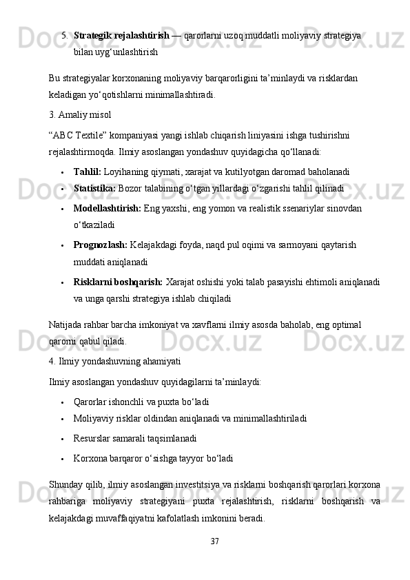 5. Strategik rejalashtirish  — qarorlarni uzoq muddatli moliyaviy strategiya 
bilan uyg‘unlashtirish
Bu strategiyalar korxonaning moliyaviy barqarorligini ta’minlaydi va risklardan 
keladigan yo‘qotishlarni minimallashtiradi.
3. Amaliy misol
“ABC Textile” kompaniyasi yangi ishlab chiqarish liniyasini ishga tushirishni 
rejalashtirmoqda. Ilmiy asoslangan yondashuv quyidagicha qo‘llanadi:
 Tahlil:  Loyihaning qiymati, xarajat va kutilyotgan daromad baholanadi
 Statistika:  Bozor talabining o‘tgan yillardagi o‘zgarishi tahlil qilinadi
 Modellashtirish:  Eng yaxshi, eng yomon va realistik ssenariylar sinovdan 
o‘tkaziladi
 Prognozlash:  Kelajakdagi foyda, naqd pul oqimi va sarmoyani qaytarish 
muddati aniqlanadi
 Risklarni boshqarish:  Xarajat oshishi yoki talab pasayishi ehtimoli aniqlanadi
va unga qarshi strategiya ishlab chiqiladi
Natijada rahbar barcha imkoniyat va xavflarni ilmiy asosda baholab, eng optimal 
qarorni qabul qiladi.
4. Ilmiy yondashuvning ahamiyati
Ilmiy asoslangan yondashuv quyidagilarni ta’minlaydi:
 Qarorlar ishonchli va puxta bo‘ladi
 Moliyaviy risklar oldindan aniqlanadi va minimallashtiriladi
 Resurslar samarali taqsimlanadi
 Korxona barqaror o‘sishga tayyor bo‘ladi
Shunday qilib, ilmiy asoslangan investitsiya va risklarni boshqarish qarorlari korxona
rahbariga   moliyaviy   strategiyani   puxta   rejalashtirish,   risklarni   boshqarish   va
kelajakdagi muvaffaqiyatni kafolatlash imkonini beradi.
37 