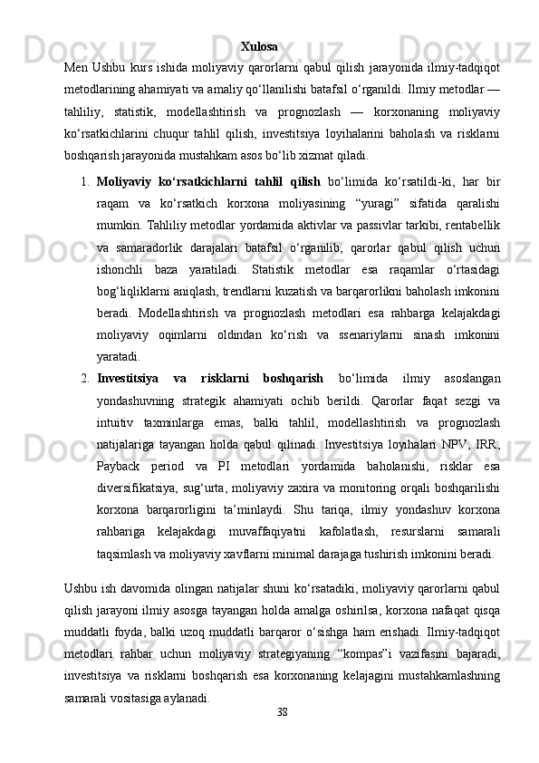                                                                    Xulosa
Men   Ushbu   kurs   ishida   moliyaviy   qarorlarni   qabul   qilish   jarayonida   ilmiy-tadqiqot
metodlarining ahamiyati va amaliy qo‘llanilishi batafsil o‘rganildi. Ilmiy metodlar —
tahliliy,   statistik,   modellashtirish   va   prognozlash   —   korxonaning   moliyaviy
ko‘rsatkichlarini   chuqur   tahlil   qilish,   investitsiya   loyihalarini   baholash   va   risklarni
boshqarish jarayonida mustahkam asos bo‘lib xizmat qiladi.
1. Moliyaviy   ko‘rsatkichlarni   tahlil   qilish   bo‘limida   ko‘rsatildi-ki,   har   bir
raqam   va   ko‘rsatkich   korxona   moliyasining   “yuragi”   sifatida   qaralishi
mumkin. Tahliliy metodlar yordamida aktivlar va passivlar tarkibi, rentabellik
va   samaradorlik   darajalari   batafsil   o‘rganilib,   qarorlar   qabul   qilish   uchun
ishonchli   baza   yaratiladi.   Statistik   metodlar   esa   raqamlar   o‘rtasidagi
bog‘liqliklarni aniqlash, trendlarni kuzatish va barqarorlikni baholash imkonini
beradi.   Modellashtirish   va   prognozlash   metodlari   esa   rahbarga   kelajakdagi
moliyaviy   oqimlarni   oldindan   ko‘rish   va   ssenariylarni   sinash   imkonini
yaratadi.
2. Investitsiya   va   risklarni   boshqarish   bo‘limida   ilmiy   asoslangan
yondashuvning   strategik   ahamiyati   ochib   berildi.   Qarorlar   faqat   sezgi   va
intuitiv   taxminlarga   emas,   balki   tahlil,   modellashtirish   va   prognozlash
natijalariga   tayangan   holda   qabul   qilinadi.   Investitsiya   loyihalari   NPV,   IRR,
Payback   period   va   PI   metodlari   yordamida   baholanishi,   risklar   esa
diversifikatsiya,  sug‘urta,  moliyaviy  zaxira   va  monitoring  orqali   boshqarilishi
korxona   barqarorligini   ta’minlaydi.   Shu   tariqa,   ilmiy   yondashuv   korxona
rahbariga   kelajakdagi   muvaffaqiyatni   kafolatlash,   resurslarni   samarali
taqsimlash va moliyaviy xavflarni minimal darajaga tushirish imkonini beradi.
Ushbu ish davomida olingan natijalar shuni ko‘rsatadiki, moliyaviy qarorlarni qabul
qilish jarayoni ilmiy asosga  tayangan holda amalga oshirilsa,  korxona nafaqat qisqa
muddatli  foyda, balki   uzoq  muddatli   barqaror  o‘sishga   ham  erishadi.  Ilmiy-tadqiqot
metodlari   rahbar   uchun   moliyaviy   strategiyaning   “kompas”i   vazifasini   bajaradi,
investitsiya   va   risklarni   boshqarish   esa   korxonaning   kelajagini   mustahkamlashning
samarali vositasiga aylanadi.
38 