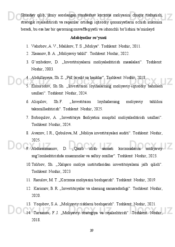 Shunday   qilib,   ilmiy   asoslangan   yondashuv   korxona   moliyasini   chuqur   tushunish,
strategik rejalashtirish va raqamlar ortidagi iqtisodiy qonuniyatlarni ochish imkonini
beradi, bu esa har bir qarorning muvaffaqiyatli va ishonchli bo‘lishini ta’minlayd
                                                 Adabiyotlar ro yxatiʻ
1. Vahobov, A.	
 V., Malikov, T.	 S. „Moliya“. Toshkent: Noshir, 2011.
2. Xasanov, B.	
 A. „Moliyaviy tahlil“. Toshkent: Noshir, 2022.
3. G‘ozibekov,   D.   „Investitsiyalarni   moliyalashtirish   masalalari“.   Toshkent:
Noshir, 2003.
4. Abdullayeva, Sh.	
 Z. „Pul, kredit va banklar“. Toshkent: Noshir, 2018.
5. Elmurodov,   Sh.
 Sh.   „Investitsion   loyihalarning   moliyaviy - iqtisodiy   baholash
usullari“. Toshkent: Noshir, 2024.
6. Aliqulov,   Sh.
 F.   „Investitsion   loyihalarning   moliyaviy   tahlilini
takomillashtirish“. Toshkent: Noshir, 2025.
7. Boboqulov,   A.   „Investitsiya   faoliyatini   muqobil   moliyalashtirish   usullari“.
Toshkent: Noshir, 2024.
8. Avazov, I.	
 R., Qobulova, M. „Moliya investitsiyalari auditi“. Toshkent: Noshir,
2025.
9. Abduraxmanov,   D.   „Qazib   olish   sanoati   korxonalarini   moliyaviy
sog‘lomlashtirishda muammolar va salbiy omillar“. Toshkent: Noshir, 2023.
10. Tolibov,   Sh.   „Xalqaro   moliya   institutlaridan   investitsiyalarni   jalb   qilish“.
Toshkent: Noshir, 2023
11.   Rasulov, M.	
 T. „Korxona moliyasini boshqarish“. Toshkent: Noshir, 2019.
12.   Karimov, B.
 R. „Investitsiyalar va ularning samaradorligi“. Toshkent: Noshir,
2020.
13.   Yoqubov, S.
 A. „Moliyaviy risklarni boshqarish“. Toshkent: Noshir, 2021.
14.   Tursunov,   F.
 J.   „Moliyaviy   strategiya   va   rejalashtirish“.   Toshkent:   Noshir,
2018.
39 