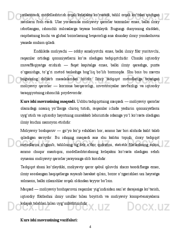 jonlantiradi, modellashtirish orqali kelajakni ko‘rsatadi, tahlil orqali ko‘zdan qochgan
xatolarni  fosh etadi. Ular  yordamida moliyaviy qarorlar  taxminlar emas, balki  ilmiy
isbotlangan,   ishonchli   xulosalarga   tayana   boshlaydi.   Bugungi   dunyoning   shiddati,
raqobatning kuchi va global bozorlarning beqarorligi ana shunday ilmiy yondashuvni
yanada muhim qiladi.  
                      Endilikda moliyachi — oddiy amaliyotchi emas, balki ilmiy fikr yurituvchi,
raqamlar   ortidagi   qonuniyatlarni   ko‘ra   oladigan   tadqiqotchidir.   Chunki   iqtisodiy
muvaffaqiyatga   erishish   —   faqat   kapitalga   emas,   balki   ilmiy   qarashga,   puxta
o‘rganishga,   to‘g‘ri   metod   tanlashga   bog‘liq   bo‘lib   bormoqda.   Shu   bois   bu   mavzu
bugunning   dolzarb   masalalaridan   biridir.   Ilmiy   tadqiqot   metodlariga   tayangan
moliyaviy   qarorlar   —   korxona   barqarorligi,   investitsiyalar   xavfsizligi   va   iqtisodiy
taraqqiyotning ishonchli poydevoridir.
Kurs ishi mavzusining maqsadi.  Ushbu tadqiqotning maqsadi — moliyaviy qarorlar
olamidagi   noaniq   yo‘llarga   chiroq   tutish,   raqamlar   ichida   yashirin   qonuniyatlarni
uyg‘otish va iqtisodiy hayotning murakkab labirintida odamga yo‘l ko‘rsata oladigan
ilmiy kuchni namoyon etishdir.  
Moliyaviy boshqaruv — go‘yo ko‘p eshiklari bor, ammo har biri alohida kalit talab
qiladigan   saroydir.   Bu   ishning   maqsadi   ana   shu   kalitni   topish:   ilmiy   tadqiqot
metodlarini   o‘rganib,   tahlilning   tig‘dek   o‘tkir   qudratini,   statistik   fikrlashning   sokin,
ammo   chuqur   mantiqini,   modellashtirishning   kelajakni   ko‘rsata   oladigan   sehrli
oynasini moliyaviy qarorlar jarayoniga olib kirishdir.
Tadqiqot shuni ko‘zlaydiki, moliyaviy qaror qabul qiluvchi shaxs tasodiflarga emas,
ilmiy asoslangan haqiqatlarga suyanib harakat qilsin; bozor o‘zgarishlari uni hayratga
solmasin, balki izlanishlar orqali oldindan tayyor bo‘lsin.
Maqsad — moliyaviy boshqaruvni raqamlar yig‘indisidan san’at darajasiga ko‘tarish,
iqtisodiy   fikrlashni   ilmiy   usullar   bilan   boyitish   va   moliyaviy   kompetensiyalarni
kelajak talablari bilan uyg‘unlashtirishdir.
Kurs ishi mavzusining vazifalari:  
4 