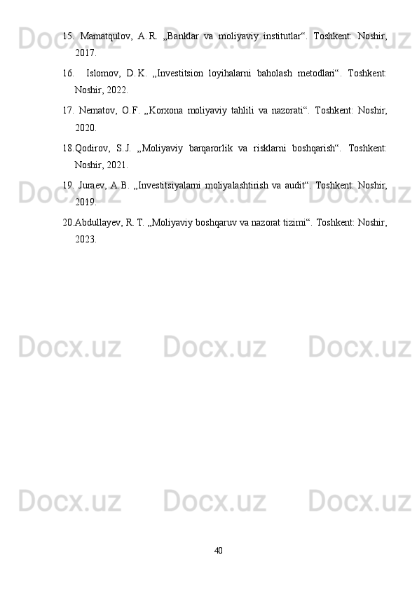 15.   Mamatqulov,   A. R.   „Banklar   va   moliyaviy   institutlar“.   Toshkent:   Noshir,
2017.
16.     Islomov,   D.	
 K.   „Investitsion   loyihalarni   baholash   metodlari“.   Toshkent:
Noshir, 2022.
17.   Nematov,   O.
 F.   „Korxona   moliyaviy   tahlili   va   nazorati“.   Toshkent:   Noshir,
2020.
18. Qodirov,   S.	
 J.   „Moliyaviy   barqarorlik   va   risklarni   boshqarish“.   Toshkent:
Noshir, 2021.
19.   Juraev,   A.
 B.   „Investitsiyalarni   moliyalashtirish   va   audit“.   Toshkent:   Noshir,
2019.
20. Abdullayev, R.	
 T. „Moliyaviy boshqaruv va nazorat tizimi“. Toshkent: Noshir,
2023.
40 