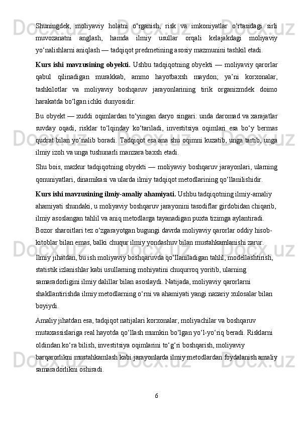 Shuningdek,   moliyaviy   holatni   o‘rganish,   risk   va   imkoniyatlar   o‘rtasidagi   sirli
muvozanatni   anglash,   hamda   ilmiy   usullar   orqali   kelajakdagi   moliyaviy
yo‘nalishlarni aniqlash — tadqiqot predmetining asosiy mazmunini tashkil etadi.
Kurs ishi mavzusining obyekti.   Ushbu tadqiqotning obyekti — moliyaviy qarorlar
qabul   qilinadigan   murakkab,   ammo   hayotbaxsh   maydon;   ya’ni   korxonalar,
tashkilotlar   va   moliyaviy   boshqaruv   jarayonlarining   tirik   organizmdek   doimo
harakatda bo‘lgan ichki dunyosidir.
Bu obyekt — xuddi oqimlardan to‘yingan daryo singari: unda daromad va xarajatlar
suvday   oqadi,   risklar   to‘lqinday   ko‘tariladi,   investitsiya   oqimlari   esa   bo‘y   bermas
qudrat bilan yo‘nalib boradi. Tadqiqot esa ana shu oqimni kuzatib, unga tartib, unga
ilmiy izoh va unga tushunarli manzara baxsh etadi.
Shu bois, mazkur tadqiqotning obyekti — moliyaviy boshqaruv jarayonlari, ularning
qonuniyatlari, dinamikasi va ularda ilmiy tadqiqot metodlarining qo‘llanilishidir.
Kurs ishi mavzusining ilmiy-amaliy ahamiyati.  Ushbu tadqiqotning ilmiy-amaliy 
ahamiyati shundaki, u moliyaviy boshqaruv jarayonini tasodiflar girdobidan chiqarib,
ilmiy asoslangan tahlil va aniq metodlarga tayanadigan puxta tizimga aylantiradi. 
Bozor sharoitlari tez o‘zgarayotgan bugungi davrda moliyaviy qarorlar oddiy hisob-
kitoblar bilan emas, balki chuqur ilmiy yondashuv bilan mustahkamlanishi zarur.
Ilmiy jihatdan, bu ish moliyaviy boshqaruvda qo‘llaniladigan tahlil, modellashtirish, 
statistik izlanishlar kabi usullarning mohiyatini chuqurroq yoritib, ularning 
samaradorligini ilmiy dalillar bilan asoslaydi. Natijada, moliyaviy qarorlarni 
shakllantirishda ilmiy metodlarning o‘rni va ahamiyati yangi nazariy xulosalar bilan 
boyiydi.
Amaliy jihatdan esa, tadqiqot natijalari korxonalar, moliyachilar va boshqaruv 
mutaxassislariga real hayotda qo‘llash mumkin bo‘lgan yo‘l-yo‘riq beradi. Risklarni 
oldindan ko‘ra bilish, investitsiya oqimlarini to‘g‘ri boshqarish, moliyaviy 
barqarorlikni mustahkamlash kabi jarayonlarda ilmiy metodlardan foydalanish amaliy
samaradorlikni oshiradi.
6 