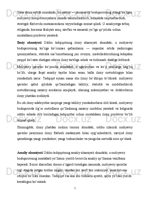 Yana shuni aytish mumkinki, bu mavzu — zamonaviy boshqaruvning yuragi bo‘lgan 
moliyaviy kompetensiyalarni yanada takomillashtirib, kelajakda raqobatbardosh, 
strategik fikrlovchi mutaxassislarni tayyorlashga xizmat qiladi. U amaliyotga tatbiq 
etilganda, korxona faoliyati aniq, xavfsiz va samarali yo‘lga qo‘yilishi uchun 
mustahkam poydevor yaratadi.
Ilmiy   ahamiyati   Ushbu   tadqiqotning   ilmiy   ahamiyati   shundaki,   u   moliyaviy
boshqaruvning   ko‘zga   ko‘rinmas   qatlamlarini   —   raqamlar   ortida   yashiringan
qonuniyatlarni,   statistik   ma’lumotlarning   jim   ovozini,   modellashtirishning   kelajakni
yaqqol ko‘rsata oladigan sehrini ilmiy tartibga soladi va tushunarli shaklga keltiradi.
Moliyaviy   qarorlar   ko‘pincha   murakkab,   o‘zgaruvchan   va   ko‘p   omillarga   bog‘liq
bo‘lib,   ularga   faqat   amaliy   tajriba   bilan   emas,   balki   ilmiy   metodologiya   bilan
yondashish   zarur.   Tadqiqot   aynan   mana   shu   ilmiy   bo‘shliqni   to‘ldiradi:   moliyaviy
qarorlar   qabul   qilishda   qo‘llaniladigan   tahliliy,   statistik   va   modellashtirish
metodlarining   nazariy   asoslarini   aniqlaydi,   ularning   imkoniyatlari   va   cheklovlarini
ilmiy jihatdan izohlaydi.
Bu ish ilmiy adabiyotlar zanjiriga yangi tahliliy yondashuvlarni olib kiradi, moliyaviy
boshqaruvda   ilg‘or   metodlarni   qo‘llashning   nazariy   modelini   yaratadi   va   kelgusida
ushbu   sohada   olib   boriladigan   tadqiqotlar   uchun   mustahkam   ilmiy   poydevor   bo‘lib
xizmat qiladi.
Shuningdek,   ilmiy   jihatdan   muhim   tomoni   shundaki,   ushbu   izlanish   moliyaviy
qarorlar   jarayonini   ilmiy   fikrlash   madaniyati   bilan   uyg‘unlashtirib,   mavjud   ilmiy
qarashlarga yangi yondashuv, yangi tushunchalar va yangicha metodik asos qo‘shadi.
Amaliy ahamiyati   Ushbu tadqiqotning amaliy ahamiyati shundaki, u moliyaviy 
boshqaruvning murakkab yo‘llarini yoritib beruvchi amaliy qo‘llanma vazifasini 
bajaradi. Bozor sharoitlari doimo o‘zgarib turadigan zamonda, moliyaviy qarorlar 
tog‘ etagida yotgan toshlar singari: ulardan biri xavf, biri imkoniyat, yana biri esa 
istiqbol bo‘lishi mumkin. Tadqiqot esa ana shu toshlarni ajratib, qaysi yo‘ldan yurish 
kerakligini ko‘rsatadi.
7 