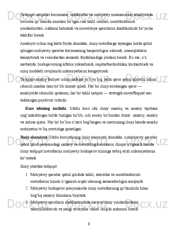 Tadqiqot natijalari korxonalar, tashkilotlar va moliyaviy mutaxassislar amaliyotida 
bevosita qo‘llanishi mumkin bo‘lgan real tahlil usullari, modellashtirish 
yondashuvlari, risklarni baholash va investitsiya qarorlarini shakllantirish bo‘yicha 
takliflar beradi.
Amaliyot uchun eng katta foyda shundaki, ilmiy metodlarga tayangan holda qabul 
qilingan moliyaviy qarorlar korxonaning barqarorligini oshiradi, noaniqliklarni 
kamaytiradi va resurslardan samarali foydalanishga yordam beradi. Bu esa, o‘z 
navbatida, boshqaruvning sifatini yuksaltiradi, raqobatbardoshlikni kuchaytiradi va 
uzoq muddatli rivojlanish imkoniyatlarini kengaytiradi.
Tadqiqot amaliy faoliyat uchun nafaqat yo‘l-yo‘riq, balki qaror qabul qiluvchi uchun 
ishonch manbai ham bo‘lib xizmat qiladi. Har bir ilmiy asoslangan qaror — 
amaliyotda ishonchli qadamm, har bir tahlil natijasi — strategik muvaffaqiyat sari 
tashlangan poydevor toshidir.
    Kurs   ishining   tuzilishi.   Ushbu   kurs   ishi   ilmiy   mantiq   va   amaliy   tajribani
uyg‘unlashtirgan holda tuzilgan bo‘lib, uch asosiy bo‘limdan iborat: nazariy, amaliy
va xulosa qismi.  Har bir bo‘lim o‘zaro bog‘langan va mavzuning ilmiy hamda amaliy
mohiyatini to‘liq yoritishga qaratilgan.
Ilmiy ahamiyati  Ushbu kurs ishining ilmiy ahamiyati shundaki, u moliyaviy qarorlar
qabul qilish jarayonidagi nazariy va metodologik asoslarni chuqur o‘rganadi hamda 
ilmiy tadqiqot metodlarini moliyaviy boshqaruv tizimiga tatbiq etish imkoniyatlarini 
ko‘rsatadi.
Ilmiy jihatdan tadqiqot:
1. Moliyaviy qarorlar qabul qilishda tahlil, statistika va modellashtirish 
metodlarini tizimli o‘rganish orqali ularning samaradorligini aniqlaydi.
2. Moliyaviy boshqaruv jarayonlarida ilmiy metodlarning qo‘llanilishi bilan 
bog‘liq nazariy bilimlarni boyitadi.
3. Moliyaviy qarorlarni shakllantirishda mavjud ilmiy yondashuvlarni 
takomillashtirish va yangi tavsiyalar ishlab chiqish imkonini beradi.
8 