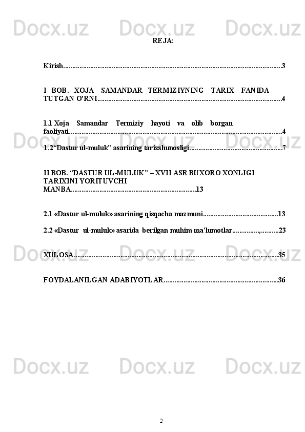 2REJA:                                     
Kirish..........................................................................................................................3
I     BOB.   XOJA    SAMANDAR   TERMIZIYNING    TARIX    FANIDA    
TUTGAN   O’RNI....................................................................................................... 4
1.1  Xoja      Samandar      Termiziy      hayoti      va      olib      borgan  
faoliyati.......................................................................................................... .............4
1.2“Dastur   ul-muluk”   asarining   tarixshunosligi....................................................7
II   BOB.   “DASTUR   UL-MULUK”   –   XVII   ASR   BUXORO   XONLIGI  
TARIXINI   YORITUVCHI  
MANBA...................................................................... 13
2.1  «Dastur ul-muluk» asarining qisqacha   mazmuni ..........................................13
2.2  «Dastur    ul-muluk» asarida  berilgan muhim   ma'lumotlar...............,.......... 23
XULOSA ..................................................................................................................35
FOYDALANILGAN   ADABIYOTLAR. ...............................................................36 