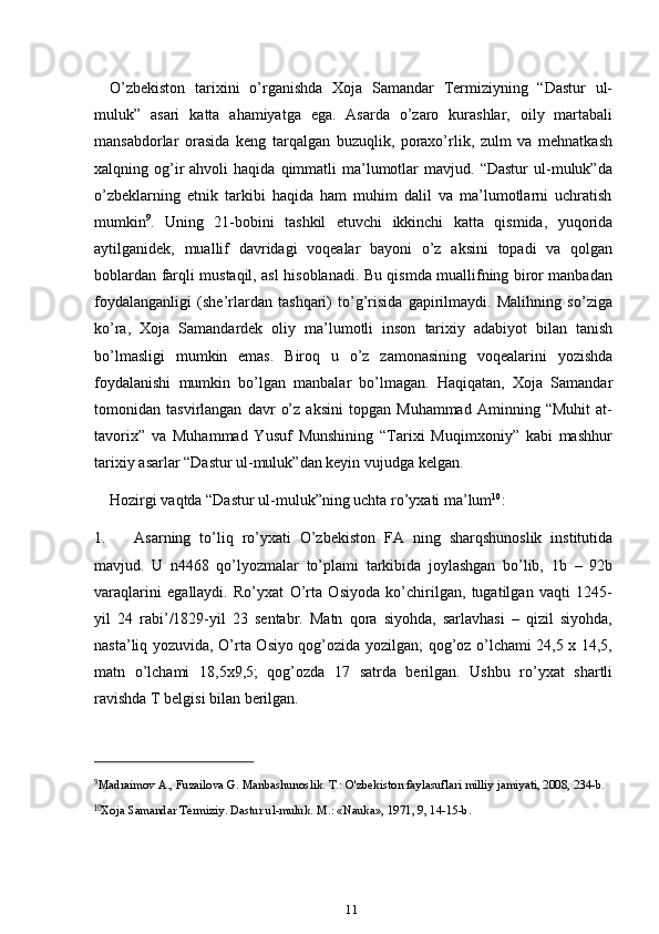 11O’zbekiston   tarixini   o’rganishda   Xoja   Samandar   Termiziyning   “Dastur   ul-
muluk”   asari   katta   ahamiyatga   ega.   Asarda   o’zaro   kurashlar,   oily   martabali
mansabdorlar   orasida   keng   tarqalgan   buzuqlik,   poraxo’rlik,   zulm   va   mehnatkash
xalqning  og’ir   ahvoli   haqida  qimmatli   ma’lumotlar   mavjud.  “Dastur  ul-muluk”da
o’zbeklarning   etnik   tarkibi   haqida   ham   muhim   dalil   va   ma’lumotlarni   uchratish
mumkin 9
.   Uning   21-bobini   tashkil   etuvchi   ikkinchi   katta   qismida,   yuqorida
aytilganidek,   muallif   davridagi   voqealar   bayoni   o’z   aksini   topadi   va   qolgan
boblardan farqli mustaqil, asl hisoblanadi. Bu qismda muallifning biror manbadan
foydalanganligi   (she’rlardan   tashqari)   to’g’risida   gapirilmaydi.   Malihning   so’ziga
ko’ra,   Xoja   Samandardek   oliy   ma’lumotli   inson   tarixiy   adabiyot   bilan   tanish
bo’lmasligi   mumkin   emas.   Biroq   u   o’z   zamonasining   voqealarini   yozishda
foydalanishi   mumkin   bo’lgan   manbalar   bo’lmagan.   Haqiqatan,   Xoja   Samandar
tomonidan   tasvirlangan   davr   o’z   aksini   topgan   Muhammad   Aminning   “Muhit   at-
tavorix”   va   Muhammad   Yusuf   Munshining   “Tarixi   Muqimxoniy”   kabi   mashhur
tarixiy   asarlar “Dastur   ul-muluk”dan keyin   vujudga   kelgan.
Hozirgi   vaqtda   “Dastur   ul-muluk”ning   uchta   ro’yxati   ma’lum 10
:
1. Asarning   to’liq   ro’yxati   O’zbekiston   FA   ning   sharqshunoslik   institutida
mavjud.   U   n4468   qo’lyozmalar   to’plami   tarkibida   joylashgan   bo’lib,   1b   –   92b
varaqlarini   egallaydi.   Ro’yxat   O’rta   Osiyoda   ko’chirilgan,   tugatilgan   vaqti   1245-
yil   24   rabi’/1829-yil   23   sentabr.   Matn   qora   siyohda,   sarlavhasi   –   qizil   siyohda,
nasta’liq yozuvida, O’rta Osiyo qog’ozida yozilgan; qog’oz o’lchami 24,5 x 14,5,
matn   o’lchami   18,5x9,5;   qog’ozda   17   satrda   berilgan.   Ushbu   ro’yxat   shartli
ravishda   T   belgisi   bilan   berilgan.
9
Madraimov   A.,   Fuzailova   G.   Manbashunoslik. T.:   O'zbekiston   faylasuflari   milliy   jamiyati,   2008,   234-b.
10
Xoja   Samandar   Termiziy.   Dastur   ul-muluk.   M.: «Nauka»,   1971,   9,   14-15-b. 