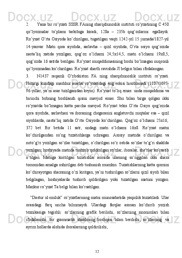 122. Yana bir ro’yxati SSSR FAning sharqshunoslik instituti ro’yxatining C 450
qo’lyozmalar   to’plami   tarkibiga   kiradi,   128a   –   235b   qog’ozlarini   egallaydi.
Ro’yxat O’rta Osiyoda ko’chirilgan, tugatilgan vaqti 1242-yil 15 jumada/1827-yil
14-yanvar.   Matn   qora   siyohda,   sarlavha   –   qizil   siyohda,   O’rta   osiyo   qog’ozida
nasta’liq   xatida   yozilgan;   qog’oz   o’lchami   24,5x14,5,   matn   o’lchami   19x8,5,
qog’ozda 16 satrda berilgan. Ro’yxat muqaddimasining boshi bo’lmagan nuqsonli
qo’lyozmadan   ko’chirilgan.   Ro’yxat   shartli   ravishda   Л   belgisi   bilan   ifodalangan.
3. N1437   raqamli   O’zbekiston   FA   ning   sharqshunoslik   instituti   ro’yxati.
Hozirgi   kundagi   mashhur   asarlar   ro’yxatidagi   eng  eskisi   hisoblanadi   (1107/1695-
96-yillar, ya’ni asar tuzilganidan keyin). Ro’yxat to’liq emas: unda muqaddima va
birinchi   bobning   boshlansh   qismi   mavjud   emas.   Shu   bilan   birga   qolgan   ikki
ro’yxatda   bo’lmagan   katta   parcha   mavjud.   Ro’yxat   tekis   O’rta   Osiyo   qog’ozida
qora siyohda, sarlavhasi  va iboraning chegarasini  anglatuvchi  nuqtalar esa  – qizil
siyohlarda,   nasta’liq   xatida   O’rta   Osiyoda   ko’chirilgan.   Qog’oz   o’lchami   25x16;
372   bet.   Bir   betida   11   satr,   undagi   matn   o’lchami   16x8.   Ro’yxat   matni
ko’chirilgandan   so’ng   tuzatishlarga   uchragan.   Asosiy   matnda   o’chirilgan   va
noto’g’ri yozilgan so’zlar tuzatilgan, o’chirilgan so’z ostida so’zlar to’g’ri shaklda
yozilgan; hoshiyada matnda tushirib qoldirilgan so’zlar, iboralar, she’rlar ko’rsatib
o’tilgan.   Matnga   kiritilgan   tuzatishlar   asosida   ularning   so’nggilari   ikki   shaxs
tomonidan amalga oshirilgan deb tushunish mumkin. Tuzatishlarning katta qismini
ko’chirayotgan shaxsning o’zi kiritgan, ya’ni tushirilgan so’zlarni qizil siyoh bilan
belgilagan,   hoshiyalarda   tushirib   qoldirilgan   yoki   tuzatilgan   matnni   yozgan.
Mazkur   ro’yxat   Ta belgi bilan   ko’rsatilgan.
“Dastur ul-muluk” ro’yxatlarining matni munosabatida yaqinlik kuzatiladi. Ular
orasidagi   farq   uncha   bilinmaydi.   Ulardagi   farqlar   asosan   ko’chirib   yozish
texnikasiga   tegishli:   so’zlarning   grafik   berilishi,   so’zlarning   sinonimlari   bilan
ifodalanishi,   bir   grammatik   shaklining   boshqasi   bilan   berilishi,   so’zlarning   va
ayrim   hollarda   alohida   iboralarning qoldirilishi,. 