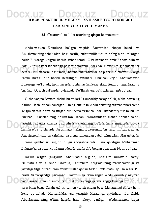 13II   BOB.   “DASTUR   UL-MULUK”   –   XVII   ASR   BUXORO   XONLIGI
TARIXINI   YORITUVCHI   MANBA
2.1 «Dastur   ul-muluk»   asarining   qisqacha   mazmuni
Abdulazizxon   Kerminda   bo’lgan   vaqtida   Buxorodan   chopar   keladi   va
Anushaxonning   tobelikdan   bosh   tortib,   hukmronlik   uchun   qo’zg’olon   ko’targan
holda Buxoroga kelgani  haqida xabar  beradi. Oliy hazratlari  amir  Bahovuddin va
qozi Lutfullo kabi kishilariga pastkash xorazmliklar (Anushaxon) to’g’risida xabar
beradi.   Bu   xabarni   eshitgach,   barcha   xizmatkorlar   to’planishib   xorazmliklarga
qarshi   kurash   olib   borish   kerakligini   aytishadi.   Shundan   keyin   Abdulazizxon
Buxoroga yo’l oladi, hech qayerda to’xtamasdan ketar ekan, Buxoro tumanlarining
biridagi   Oqsoch   qal’asida   joylashadi.   Yo’llarda   esa   qo’shinlarini   terib   qo’yadi.
O’sha vaqtda Buxoro shahri hukmdori Iskandarbiy saroy bo’lib, o’sha davrning
e’tiborli  kishilaridan  sanalgan.  Uning  huzuriga  Abdulazizning  xizmatkorlari   yetib
kelgan   vaqtda   qamalda   turgan   bir   nechta   urganchliklar   Iskandarbiy   ustiga   hujum
qilishadi.   Kuchlar   teng   bo’lmagani   sababli   xorazmliklar   shahar   bo’ylab   talon-
tarojlik   ishlarini   amalga   oshirishadi   va   ularning   qo’lida   katta   miqdorda   boylik
hamda o’lja to’planadi. Sarosimaga tushgan Buxoroning bir qator nufuzli kishilari
Anushaxon   huzuriga   kelishadi   va   uning   tomonidan   qabul   qilinadilar.   Ular   qatorida
Buxoro   qishloqlari   sug’orilib,   gullab-yashnashida   hissa   qo’shgan   Muhammad
Bakirxo’ja   va   qozilik   ishlarini   adolatli   tarzda   olib   borgan   qozi   amir   Nosir   bo’lgan.
Bo’lib   o’tgan   janglarda   Abdulqodir   o’g’lon,   Ma’sum   miroxo’r   saroy,
Ne’matulla   xo’ja,   Shoh   Tibxo’ja,   Rahimberdi   shig’ovulning   mardonavorligi   va
jasurligi tilga olinadi, xon xorazmliklar qonini to’kib, hukumatni qo’lga oladi. Bu
orada   Samarqandga   parvonachi   lavozimiga   tayinlangan   Abdulkarimbiy   nayman
tayinlanadi. U xon bilan uchrashib, Anushaxonga qarshi jangga kirishga rozi bo’ldi
va u bilan birga Qarshi  qal’asi tomon yurish qilgan botir Muhammad Alibiy ham
kelib   qo’shiladi.   Xorazmliklar   esa   yengilib   Xorazmga   qaytishadi.   Bu   faslda
Abdulazizxonning   o’limi   haqida   ham   hikoya   berilgan.   Abdulazizxon   taqdir 