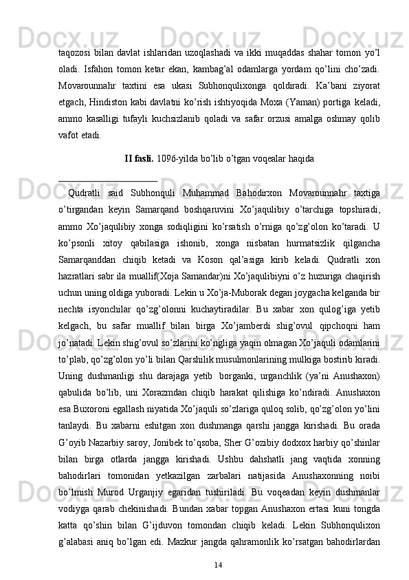 14taqozosi  bilan  davlat   ishlaridan  uzoqlashadi   va  ikki   muqaddas  shahar   tomon   yo’l
oladi.   Isfahon   tomon   ketar   ekan,   kambag’al   odamlarga   yordam   qo’lini   cho’zadi.
Movarounnahr   taxtini   esa   ukasi   Subhonqulixonga   qoldiradi.   Ka’bani   ziyorat
etgach, Hindiston kabi davlatni ko’rish ishtiyoqida Moxa (Yaman) portiga   keladi,
ammo   kasalligi   tufayli   kuchsizlanib   qoladi   va   safar   orzusi   amalga   oshmay   qolib
vafot   etadi.
II   fasli.   1096-yilda   bo’lib   o’tgan   voqealar   haqida
Qudratli   said   Subhonquli   Muhammad   Bahodirxon   Movarounnahr   taxtiga
o’tirgandan   keyin   Samarqand   boshqaruvini   Xo’jaqulibiy   o’tarchiga   topshiradi,
ammo   Xo’jaqulibiy   xonga   sodiqligini   ko’rsatish   o’rniga   qo’zg’olon   ko’taradi.   U
ko’psonli   xitoy   qabilasiga   ishonib,   xonga   nisbatan   hurmatsizlik   qilgancha
Samarqanddan   chiqib   ketadi   va   Koson   qal’asiga   kirib   keladi.   Qudratli   xon
hazratlari sabr ila muallif(Xoja Samandar)ni Xo’jaqulibiyni o’z   huzuriga chaqirish
uchun uning oldiga yuboradi. Lekin u Xo’ja-Muborak degan   joygacha kelganda bir
nechta   isyonchilar   qo’zg’olonni   kuchaytiradilar.   Bu   xabar   xon   qulog’iga   yetib
kelgach,   bu   safar   muallif   bilan   birga   Xo’jamberdi   shig’ovul   qipchoqni   ham
jo’natadi.   Lekin   shig’ovul   so’zlarini   ko’ngliga   yaqin   olmagan   Xo’jaquli odamlarini
to’plab, qo’zg’olon yo’li bilan Qarshilik musulmonlarining   mulkiga   bostirib   kiradi.
Uning   dushmanligi   shu   darajaga   yetib   borganki,   urganchlik   (ya’ni   Anushaxon)
qabulida   bo’lib,   uni   Xorazmdan   chiqib   harakat   qilishiga   ko’ndiradi.   Anushaxon
esa   Buxoroni   egallash   niyatida   Xo’jaquli   so’zlariga   quloq   solib,   qo’zg’olon   yo’lini
tanlaydi.   Bu   xabarni   eshitgan   xon   dushmanga   qarshi   jangga   kirishadi.   Bu   orada
G’oyib   Nazarbiy saroy,   Jonibek   to’qsoba,   Sher   G’ozibiy   dodxox   harbiy   qo’shinlar
bilan   birga   otlarda   jangga   kirishadi.   Ushbu   dahshatli   jang   vaqtida   xonning
bahodirlari   tomonidan   yetkazilgan   zarbalari   natijasida   Anushaxonning   noibi
bo’lmish   Murod   Urganjiy   egaridan   tushiriladi.   Bu   voqeadan   keyin   dushmanlar
vodiyga   qarab   chekinishadi.   Bundan   xabar   topgan   Anushaxon   ertasi   kuni   tongda
katta   qo’shin   bilan   G’ijduvon   tomondan   chiqib   keladi.   Lekin   Subhonqulixon
g’alabasi   aniq   bo’lgan   edi.   Mazkur   jangda   qahramonlik   ko’rsatgan   bahodirlardan 