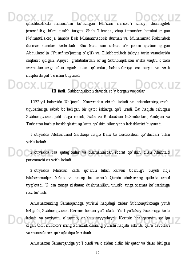 15qilichbozlikda   mahoratini   ko’rsatgan   Ma’sum   miroxo’r   saroy,   shuningdek
jasoratliligi   bilan   ajralib   turgan   Shoh   Tibxo’ja,   chap   tomondan   harakat   qilgan
Ne’matulla-xo’ja   hamda   Bek   Muhammadbek   durman   va   Muhammad   Rahimbek
durman   nomlari   keltiriladi.   Shu   kuni   xon   uchun   o’z   jonini   qurbon   qilgan
Abdullaxo’ja   (Yusuf   xo’janing   o’g’li)   va   Ollohberdibek   jaloyir   tarix   varaqlarida
saqlanib   qolgan.   Ajoyib   g’alabalardan   so’ng   Subhonqulixon   o’sha   vaqtni   o’zida
xizmatkorlariga   oltin   egarli   otlar,   qilichlar,   bahodirlariga   esa   sarpo   va   yirik
miqdorda   pul   berishni   buyuradi.
III   fasli.   Subhonqulixon   davrida   ro’y   bergan   voqealar
1097-yil   bahorida   Xo’jaquli   Xorazmdan   chiqib   keladi   va   odamlarning   azob-
uqubatlariga   sabab   bo’ladigan   bir   qator   ishlarga   qo’l   uradi.   Bu   haqida   eshitgan
Subhonqulixon   jahl   otiga   minib,   Balx   va   Badaxshon   hukmdorlari,   Andijon   va
Turkiston   harbiy   boshliqlarining   katta   qo’shin   bilan   yetib   kelishlarini   buyuradi.
1- otryadda   Muhammad   Saidxoja   naqib   Balx   ba   Badaxshon   qo’shinlari   bilan
yetib keladi.
2- otryadda   esa   qatag’onlar   va   durmanlardan   iborat   qo’shin   bilan   Mahmud
parvonachi as yetib   keladi.
3- otryadda   Misrdan   katta   qo’shin   bilan   karvon   boshlig’i   buyuk   hoji
Muhammadjon   keladi   va   uning   bu   tashrifi   Qarshi   aholisining   qalbida   umid
uyg’otadi.   U   esa   xonga   nisbatan   dushmanlikni   unutib,   unga   xizmat   ko’rsatishga
rozi bo’ladi.
Anushaxonning   Samarqandga   yurishi   haqidagi   xabar   Subhonqulxonga   yetib
kelgach,   Subhonqulixon   Kermin   tomon   yo’l   oladi.   Yo’l-yo’lakay   Buxoroga   kirib
keladi   va   vaziyatni   o’rganib,   qo’shin   tayyorlaydi.   Kermin   boshqaruvini   qo’lga
olgan Odil miroxo’r ming xorazmliklarning yurishi haqida eshitib, qal’a devorlari
va   minoralarini   qo’riqlashga kirishadi.
Anushaxon Samarqandga yo’l oladi va o’zidan oldin bir qator va’dalar bitilgan 