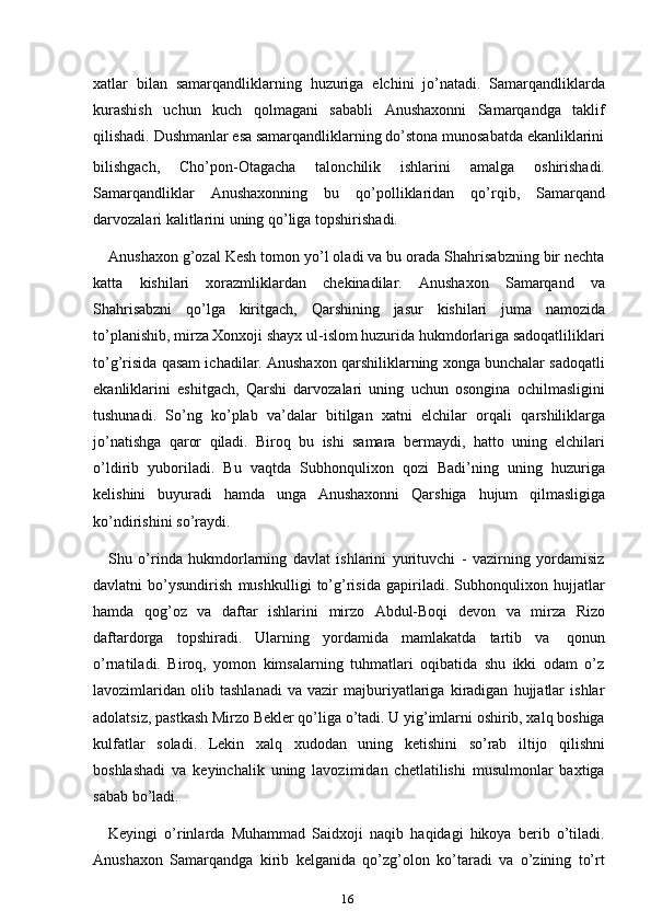 16xatlar   bilan   samarqandliklarning   huzuriga   elchini   jo’natadi.   Samarqandliklarda
kurashish   uchun   kuch   qolmagani   sababli   Anushaxonni   Samarqandga   taklif
qilishadi.   Dushmanlar   esa   samarqandliklarning   do’stona   munosabatda   ekanliklarini
bilishgach,   Cho’pon-Otagacha   talonchilik   ishlarini   amalga   oshirishadi.
Samarqandliklar   Anushaxonning   bu   qo’polliklaridan   qo’rqib,   Samarqand
darvozalari   kalitlarini   uning   qo’liga   topshirishadi.
Anushaxon g’ozal Kesh tomon yo’l oladi va bu orada Shahrisabzning bir nechta
katta   kishilari   xorazmliklardan   chekinadilar.   Anushaxon   Samarqand   va
Shahrisabzni   qo’lga   kiritgach,   Qarshining   jasur   kishilari   juma   namozida
to’planishib, mirza Xonxoji shayx ul-islom huzurida hukmdorlariga sadoqatliliklari
to’g’risida qasam ichadilar. Anushaxon qarshiliklarning xonga bunchalar sadoqatli
ekanliklarini   eshitgach,   Qarshi   darvozalari   uning   uchun   osongina   ochilmasligini
tushunadi.   So’ng   ko’plab   va’dalar   bitilgan   xatni   elchilar   orqali   qarshiliklarga
jo’natishga   qaror   qiladi.   Biroq   bu   ishi   samara   bermaydi,   hatto   uning   elchilari
o’ldirib   yuboriladi.   Bu   vaqtda   Subhonqulixon   qozi   Badi’ning   uning   huzuriga
kelishini   buyuradi   hamda   unga   Anushaxonni   Qarshiga   hujum   qilmasligiga
ko’ndirishini   so’raydi.
Shu   o’rinda   hukmdorlarning   davlat   ishlarini   yurituvchi   -   vazirning   yordamisiz
davlatni   bo’ysundirish   mushkulligi   to’g’risida   gapiriladi.   Subhonqulixon   hujjatlar
hamda   qog’oz   va   daftar   ishlarini   mirzo   Abdul-Boqi   devon   va   mirza   Rizo
daftardorga   topshiradi.   Ularning   yordamida   mamlakatda   tartib   va   qonun
o’rnatiladi.   Biroq,   yomon   kimsalarning   tuhmatlari   oqibatida   shu   ikki   odam   o’z
lavozimlaridan   olib   tashlanadi   va   vazir   majburiyatlariga   kiradigan   hujjatlar   ishlar
adolatsiz, pastkash Mirzo Bekler qo’liga o’tadi. U yig’imlarni oshirib, xalq boshiga
kulfatlar   soladi.   Lekin   xalq   xudodan   uning   ketishini   so’rab   iltijo   qilishni
boshlashadi   va   keyinchalik   uning   lavozimidan   chetlatilishi   musulmonlar   baxtiga
sabab   bo’ladi.
Keyingi   o’rinlarda   Muhammad   Saidxoji   naqib   haqidagi   hikoya   berib   o’tiladi.
Anushaxon   Samarqandga   kirib   kelganida   qo’zg’olon   ko’taradi   va   o’zining   to’rt 