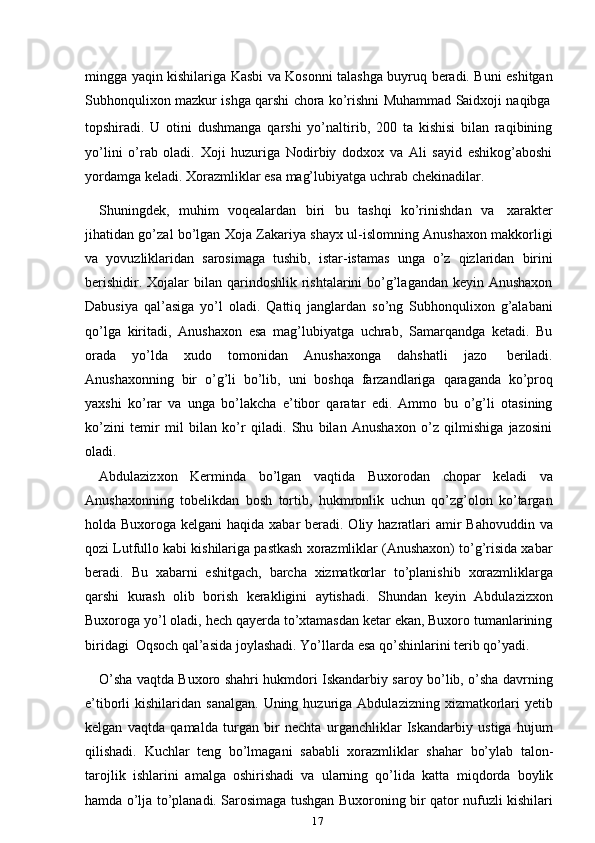 17mingga yaqin kishilariga Kasbi va Kosonni talashga buyruq beradi. Buni eshitgan
Subhonqulixon   mazkur   ishga   qarshi   chora   ko’rishni   Muhammad   Saidxoji   naqibga
topshiradi.   U   otini   dushmanga   qarshi   yo’naltirib,   200   ta   kishisi   bilan   raqibining
yo’lini   o’rab   oladi.   Xoji   huzuriga   Nodirbiy   dodxox   va   Ali   sayid   eshikog’aboshi
yordamga   keladi.   Xorazmliklar   esa   mag’lubiyatga   uchrab   chekinadilar.
Shuningdek,   muhim   voqealardan   biri   bu   tashqi   ko’rinishdan   va   xarakter
jihatidan go’zal bo’lgan Xoja Zakariya shayx ul-islomning Anushaxon makkorligi
va   yovuzliklaridan   sarosimaga   tushib,   istar-istamas   unga   o’z   qizlaridan   birini
berishidir. Xojalar  bilan qarindoshlik rishtalarini  bo’g’lagandan keyin Anushaxon
Dabusiya   qal’asiga   yo’l   oladi.   Qattiq   janglardan   so’ng   Subhonqulixon   g’alabani
qo’lga   kiritadi,   Anushaxon   esa   mag’lubiyatga   uchrab,   Samarqandga   ketadi.   Bu
orada   yo’lda   xudo   tomonidan   Anushaxonga   dahshatli   jazo   beriladi.
Anushaxonning   bir   o’g’li   bo’lib,   uni   boshqa   farzandlariga   qaraganda   ko’proq
yaxshi   ko’rar   va   unga   bo’lakcha   e’tibor   qaratar   edi.   Ammo   bu   o’g’li   otasining
ko’zini   temir   mil   bilan   ko’r   qiladi.   Shu   bilan   Anushaxon   o’z   qilmishiga   jazosini
oladi.
Abdulazizxon   Kerminda   bo’lgan   vaqtida   Buxorodan   chopar   keladi   va
Anushaxonning   tobelikdan   bosh   tortib,   hukmronlik   uchun   qo’zg’olon   ko’targan
holda Buxoroga kelgani  haqida xabar  beradi. Oliy hazratlari  amir  Bahovuddin va
qozi Lutfullo kabi kishilariga pastkash xorazmliklar (Anushaxon) to’g’risida xabar
beradi.   Bu   xabarni   eshitgach,   barcha   xizmatkorlar   to’planishib   xorazmliklarga
qarshi   kurash   olib   borish   kerakligini   aytishadi.   Shundan   keyin   Abdulazizxon
Buxoroga yo’l oladi, hech qayerda to’xtamasdan ketar ekan, Buxoro tumanlarining
biridagi   Oqsoch   qal’asida   joylashadi.   Yo’llarda   esa   qo’shinlarini   terib   qo’yadi.
O’sha vaqtda Buxoro shahri hukmdori Iskandarbiy saroy bo’lib, o’sha davrning
e’tiborli  kishilaridan  sanalgan.  Uning  huzuriga  Abdulazizning  xizmatkorlari   yetib
kelgan   vaqtda   qamalda   turgan   bir   nechta   urganchliklar   Iskandarbiy   ustiga   hujum
qilishadi.   Kuchlar   teng   bo’lmagani   sababli   xorazmliklar   shahar   bo’ylab   talon-
tarojlik   ishlarini   amalga   oshirishadi   va   ularning   qo’lida   katta   miqdorda   boylik
hamda o’lja to’planadi. Sarosimaga tushgan Buxoroning bir qator nufuzli kishilari 