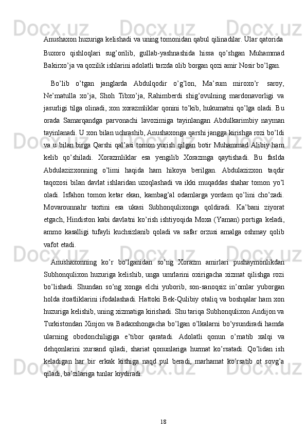 18Anushaxon   huzuriga   kelishadi   va   uning   tomonidan   qabul   qilinadilar.   Ular   qatorida
Buxoro   qishloqlari   sug’orilib,   gullab-yashnashida   hissa   qo’shgan   Muhammad
Bakirxo’ja   va   qozilik   ishlarini   adolatli   tarzda   olib   borgan   qozi   amir   Nosir   bo’lgan.
Bo’lib   o’tgan   janglarda   Abdulqodir   o’g’lon,   Ma’sum   miroxo’r   saroy,
Ne’matulla   xo’ja,   Shoh   Tibxo’ja,   Rahimberdi   shig’ovulning   mardonavorligi   va
jasurligi tilga olinadi, xon xorazmliklar qonini to’kib, hukumatni qo’lga oladi. Bu
orada   Samarqandga   parvonachi   lavozimiga   tayinlangan   Abdulkarimbiy   nayman
tayinlanadi. U xon bilan uchrashib, Anushaxonga qarshi jangga kirishga rozi bo’ldi
va u bilan birga Qarshi  qal’asi tomon yurish qilgan botir Muhammad Alibiy ham
kelib   qo’shiladi.   Xorazmliklar   esa   yengilib   Xorazmga   qaytishadi.   Bu   faslda
Abdulazizxonning   o’limi   haqida   ham   hikoya   berilgan.   Abdulazizxon   taqdir
taqozosi  bilan  davlat   ishlaridan  uzoqlashadi   va  ikki   muqaddas  shahar   tomon   yo’l
oladi.   Isfahon   tomon   ketar   ekan,   kambag’al   odamlarga   yordam   qo’lini   cho’zadi.
Movarounnahr   taxtini   esa   ukasi   Subhonqulixonga   qoldiradi.   Ka’bani   ziyorat
etgach, Hindiston kabi davlatni ko’rish ishtiyoqida Moxa (Yaman) portiga   keladi,
ammo   kasalligi   tufayli   kuchsizlanib   qoladi   va   safar   orzusi   amalga   oshmay   qolib
vafot   etadi.
Anushaxonning   ko’r   bo’lganidan   so’ng   Xorazm   amirlari   pushaymonlikdan
Subhonqulixon   huzuriga   kelishib,   unga   umrlarini   oxirigacha   xizmat   qilishga   rozi
bo’lishadi.   Shundan   so’ng   xonga   elchi   yuborib,   son-sanoqsiz   in’omlar   yuborgan
holda itoatliklarini ifodalashadi. Hattoki Bek-Qulibiy otaliq va boshqalar ham xon
huzuriga kelishib, uning xizmatiga kirishadi. Shu tariqa Subhonqulixon Andijon va
Turkistondan Xinjon va Badaxshongacha  bo’lgan o’lkalarni bo’ysundiradi hamda
ularning   obodonchiligiga   e’tibor   qaratadi.   Adolatli   qonun   o’rnatib   xalqi   va
dehqonlarini   xursand   qiladi,   shariat   qonunlariga   hurmat   ko’rsatadi.   Qo’lidan   ish
keladigan   har   bir   erkak   kishiga   naqd   pul   beradi,   marhamat   ko’rsatib   ot   sovg’a
qiladi,   ba’zilariga   tunlar kiydiradi. 