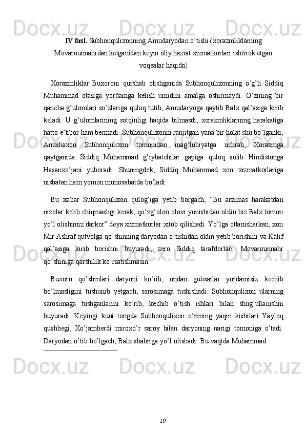 19IV fasl.  Subhonqulixonning Amudaryodan o’tishi (xorazmliklarning
Movarounnahrdan   ketganidan   keyin   oliy   hazrat   xizmatkorlari   ishtirok   etgan
voqealar   haqida)
Xorazmliklar   Buxoroni   qurshab   olishganida   Subhonqulixonning   o’g’li   Siddiq
Muhammad   otasiga   yordamga   kelish   umidini   amalga   oshirmaydi.   O’zining   bir
qancha g’ulomlari so’zlariga quloq tutib, Amudaryoga qaytib Balx qal’asiga kirib
keladi.   U   g’ulomlarining   sotqinligi   haqida   bilmasdi,   xorazmliklarning   harakatiga
hatto e’tibor ham bermadi. Subhonqulixonni ranjitgan yana bir holat shu bo’lganki,
Anushaxon   Subhonqulixon   tomonidan   mag’lubiyatga   uchrab,   Xorazmga
qaytganida   Siddiq   Muhammad   g’iybatchilar   gapiga   quloq   solib   Hindistonga
Hasanxo’jani   yuboradi.   Shuningdek,   Siddiq   Muhammad   xon   xizmatkorlariga
nisbatan   ham   yomon   munosabatda   bo’ladi.
Bu   xabar   Subhonqulixon   qulog’iga   yetib   borgach,   “Bu   arzimas   harakatdan
nizolar kelib chiqmasligi kerak; qo’zg’olon olovi yonishidan oldin biz Balx tomon
yo’l olishimiz darkor” deya xizmatkorlar xitob qilishadi. Yo’lga otlanisharkan, xon
Mir Ashraf qutvolga qo’shinning daryodan o’tishidan oldin yetib borishini va Kalif
qal’asiga   kirib   borishni   buyuradi,   zero   Siddiq   tarafdorlari   Movarounnahr
qo’shiniga   qarshilik   ko’rsatishmasin.
Buxoro   qo’shinlari   daryoni   ko’rib,   undan   gubsarlar   yordamisiz   kechib
bo’lmasligini   tushunib   yetgach,   sarosimaga   tushishadi.   Subhonqulixon   ularning
sarosimaga   tushganlarini   ko’rib,   kechib   o’tish   ishlari   bilan   shug’ullanishni
buyuradi.   Keyingi   kuni   tongda   Subhonqulixon   o’zining   yaqin   kishilari   Yayloq
qushbegi,   Xo’jamberdi   miroxo’r   saroy   bilan   daryoning   narigi   tomoniga   o’tadi.
Daryodan   o’tib   bo’lgach,   Balx   shahriga   yo’l   olishadi.   Bu   vaqtda   Muhammad 