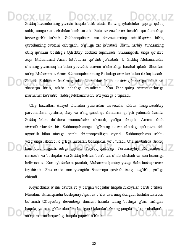 20Siddiq   hukmdorning   yurishi   haqida   bilib   oladi.   Ba’zi   g’iybatchilar   gapiga   quloq
solib,   xonga   itoat   etishdan   bosh   tortadi.   Balx   darvozalarini   bekitib,   qurollanishga
tayyorgarlik   ko’radi.   Subhonqulixon   esa   darvozalarning   bekitilganini   bilib,
qurollarning   ovozini   eshitgach,   o’g’liga   xat   jo’natadi.   Xatni   harbiy   turklarning
otliq   qo’shini   boshlig’i   Qilichbiy   dodxox   topshiradi.   Shuningdek,   unga   qo’shib
xoja   Muhammad   Amin   kitobdorni   qo’shib   jo’natadi.   U   Siddiq   Muhammadni
o’zining   yumshoq   tili   bilan   yovuzlik   olovini   o’chirishga   harakat   qiladi.   Shundan
so’ng Muhammad Amin Subhonqulixonning Balxdagi amirlari bilan ittifoq tuzadi.
Shunda   Siddiqxon   kutilmaganda   o’z   amirlari   bilan   otasining   huzuriga   keladi   va
shaharga   kirib,   arkda   qolishga   ko’ndiradi.   Xon   Siddiqning   xizmatkorlariga
marhamat ko’rsatib,   Siddiq Muhammadni   o’z   yoniga   o’tqazadi.
Oliy   hazratlari   ehtiyot   choralari   yuzasidan   darvozalar   oldida   Tangriberdibiy
parvonachini   qoldirib,   chap   va   o’ng   qanot   qo’shinlarini   qo’yib   yuboradi   hamda
Siddiq   bilan   do’stona   munosabatni   o’rnatib,   yo’lga   chiqadi.   Ammo   shoh
xizmatkorlaridan   biri   Subhonqulixonga   o’g’lining   otasini   oldidagi   qo’rquvni   deb
ayyorlik   bilan   otasiga   qarshi   chiqmoqchiligini   aytadi.   Subhonqulixon   ushbu
yolg’onga   ishonib,   o’g’liga   nisbatan   boshqacha   yo’l   tutadi.   O’z   navbatida   Siddiq
ham   buni   bilgach,   ortiga   qaytadi.   Yayloq   qushbegi,   Turumtoybiy,   Xo’jamberdi
miroxo’r va boshqalar esa Siddiq ketidan borib uni o’rab olishadi va xon huzuriga
keltirishadi. Xon aybdorlarni jazolab, Muhammadjonbiy yuzga Balx boshqaruvini
topshiradi.   Shu   orada   xon   yuragida   Buxoroga   qaytish   istagi   tug’ilib,   yo’lga
chiqadi.
Keyinchalik  o’sha  davrda  ro’y bergan  voqealar  haqida  hikoyalar  berib  o’tiladi.
Masalan, Samarqandni boshqarayotgan va o’sha davrning dongdor kishilaridan biri
bo’lmish   Olloyorbiy   devonbegi   durman   hamda   uning   boshiga   g’am   tushgani
haqida, ya’ni o’g’illaridan biri bo’lgan Qalandarbekning jangda og’ir jarohatlanib,
so’ng esa jon   berganligi   haqida gapirib o’tiladi. 