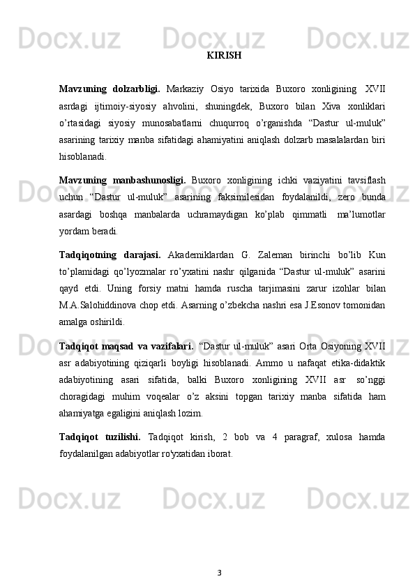 3KIRISH
Mavzuning   dolzarbligi.   Markaziy   Osiyo   tarixida   Buxoro   xonligining   XVII
asrdagi   ijtimoiy-siyosiy   ahvolini,   shuningdek,   Buxoro   bilan   Xiva   xonliklari
o’rtasidagi   siyosiy   munosabatlarni   chuqurroq   o’rganishda   “Dastur   ul-muluk”
asarining   tarixiy   manba   sifatidagi   ahamiyatini   aniqlash   dolzarb   masalalardan   biri
hisoblanadi.
Mavzuning   manbashunosligi.   Buxoro   xonligining   ichki   vaziyatini   tavsiflash
uchun   “Dastur   ul-muluk”   asarining   faksimilesidan   foydalanildi,   zero   bunda
asardagi   boshqa   manbalarda   uchramaydigan   ko’plab   qimmatli   ma’lumotlar
yordam   beradi.
Tadqiqotning   darajasi.   Akademiklardan   G.   Zaleman   birinchi   bo’lib   Kun
to’plamidagi   qo’lyozmalar   ro’yxatini   nashr   qilganida   “Dastur   ul-muluk”   asarini
qayd   etdi.   Uning   forsiy   matni   hamda   ruscha   tarjimasini   zarur   izohlar   bilan
M.A.Salohiddinova chop etdi. Asarning o’zbekcha nashri esa J.Esonov tomonidan
amalga   oshirildi.
Tadqiqot   maqsad   va   vazifalari.   “Dastur   ul-muluk”   asari   Orta   Osiyoning   XVII
asr   adabiyotining   qiziqarli   boyligi   hisoblanadi.   Ammo   u   nafaqat   etika-didaktik
adabiyotining   asari   sifatida,   balki   Buxoro   xonligining   XVII   asr   so’nggi
choragidagi   muhim   voqealar   o’z   aksini   topgan   tarixiy   manba   sifatida   ham
ahamiyatga   egaligini   aniqlash   lozim.
Tadqiqot   tuzilishi.   Tadqiqot   kirish,   2   bob   va   4   paragraf,   xulosa   hamda
foydalanilgan adabiyotlar ro'yxatidan iborat. 