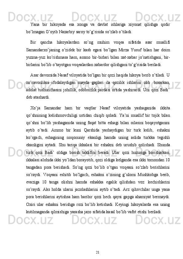 21Yana   bir   hikoyada   esa   xonga   va   davlat   ishlariga   xiyonat   qilishga   qodir
bo’lmagan G’oyib   Nazarbiy   saroy   to’g’risida   so’zlab   o’tiladi.
Bir   qancha   hikoyalardan   so’ng   muhim   voqea   sifatida   asar   muallifi
Samandarxo’janing   o’zidek   bir   kasb   egasi   bo’lgan   Mirza   Yusuf   bilan   har   doim
yuzma-yuz   ko’rishmasa   ham,   ammo   bir-birlari   bilan   xat-xabar   jo’natishgani,   bir-
birlarini   bo’lib   o’tayotgan   voqealardan   xabardor   qilishgani   to’g’risida   beriladi.
Asar davomida Nasaf viloyatida bo’lgan bir qozi haqida hikoya berib o’tiladi. U
zo’ravonlikni   ifodalaydigan   mayda   gaplari   ila   qozilik   ishlarini   olib   borarkan,
adolat   tushunchasini  johillik,  odobsizlik  pardasi  ortida  yashirardi.  Uni   qozi   Badi’
deb atashardi.
Xo’ja   Samandar   ham   bir   vaqtlar   Nasaf   viloyatida   yashaganida   ikkita
qo’shnining   kelishmovchiligi   ustidan   chiqib   qoladi.   Ya’ni   muallif   bir   tojik   bilan
qo’shni   bo’lib   yashaganida   uning   faqat   bitta   eshagi   bilan   oilasini   boqayotganini
aytib   o’tadi.   Ammo   bir   kuni   Qarshida   yashaydigan   bir   turk   kelib,   eshakni
ko’rgach,   eshagining   noqonuniy   ekanligi   hamda   uning   aslida   turkka   tegishli
ekanligini   aytadi.   Shu   tariqa   ikkalasi   bir   eshakni   deb   urushib   qolishadi.   Shunda
turk   qozi   Badi’   oldiga   borish   taklifini   beradi.   Ular   qozi   huzuriga   borisharkan,
ikkalasi alohida ikki yo’ldan borayotib, qozi oldiga kelganda esa ikki tomondan 10
tangadan   pora   berishadi.   So’ng   qozi   bo’lib   o’tgan   voqeani   so’zlab   berishlarini
so’raydi.   Voqeani   eshitib   bo’lgach,   eshakni   o’zining   g’ulomi   Mushkobga   berib,
evaziga   10   tanga   olishni   hamda   eshakka   egalik   qilishdan   voz   kechishlarini
so’raydi.   Aks   holda   ularni   jazolashlarini   aytib   o’tadi.   Arz   qiluvchilar   unga   yana
pora   berishlarini   aytishsa   ham   baribir   qozi   hech   qaysi   gapga   ahamiyat   bermaydi.
Oxiri   ular   eshakni   berishga   rozi   bo’lib   ketishadi.   Keyingi   hikoyalarda   esa   uning
kutilmaganda   qilmishiga   yarasha   jazo   sifatida   kasal   bo’lib   vafot   etishi   beriladi. 